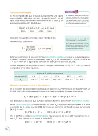 Prohibida
su
reproducción
186
Autoionización del agua
Disoluciones acuosas neutras, ácidas y básicas
Al incrementar la temperatura del agua,
aumenta el valor de KW
, que es directa-
mente proporcional a las concentracio-
nes de los iones H3
O+
y OH−
. Y, al aumen-
tar el grado de ionización, se incrementa
la conductividad eléctrica del agua.
La concentración de iones H3
O+
en
agua pura vale 1,0 × 10-7
mol × L-1
.
En un litro de agua pura hay 55,5 mo-
les de H2
O. En consecuencia, sólo una
molécula de cada 550 millones, apro-
ximadamente, está ionizada.
Se ha comprobado que el agua pura presenta una ligera
conductividad eléctrica, proceso de autoionización en el
que unas moléculas de H2
O transfieren un H+
a otras, y se
produce una reacción ácido-base:
En la reacción de autoionización del agua, por cada ion H3
O+
formado, se produce también un
ion OH−
. Por tanto, en el agua pura la concentración molar de los dos iones es la misma.
Las disoluciones acuosas que cumplen esta condición se denominan disoluciones neutras.
En las disoluciones ácidas hay un exceso de iones H3
O+
respecto de los iones OH-
y, el valor
constante de Kw
exige que la [OH-
] disminuya en la misma cantidad en que aumenta la
[H3
O+
]. Es decir:
Por el contrario, en las disoluciones básicas hay un exceso de iones OH−
respecto de los io-
nes H3
O+
, y se mantiene constante el valor de Kw
:
Los pares conjugados son ácido1
- base1
y ácido2
- base2
.
De este modo, obtenemos:
EstanuevaconstanteKw
denominamosproductoiónicodelagua,yaquesereducealproduc-
to de las concentraciones molares de los iones H3
O+
y OH−
en el equilibrio. Su valor, a 25 0C, es
1 × 10−14
, tanto en el agua pura como en las disoluciones acuosas diluidas.
A otras temperaturas, el producto iónico del agua varía entre 10−13
y 10−15
, como podemos
comprobar en la tabla siguiente.
H2
O (l) + H2
O (l) ⇄ H3
O+
(aq) + OH-
(aq)
ácido1
ácido2
base2
base1
Kw
= [H3
O+
][OH−
] = 1 × 10−14
⇒ [H3
O+
] = [OH−
] = 1 × 10−7
M
[H3
O+
]  1 × 10−7
M	 [OH−
]  1 × 10−7
M (a 25 0C)
[OH−
]  1 × 10−7
M	 [H3
O+
]  1 × 10−7
M (a 25 0C)
Kw
= [H3
O+
][OH-
]
[H3
O+
][NO-
]
K =
[H2
O] [H2
O]
Valores de Kw
a distintas temperaturas
Temperatura (0C) 0 0C 10 0C 25 0C 45 0C 60 0C
Kw
1,13 × 10−15
2,92 × 10−15
1,00 × 10−14
4,02 × 10−14
9,61 × 10−14
y también:
E
N
G
R
UPO
Y
T
A
M
B
IÉN
T
I
C
S
R
E
C
O
R
T
A
BLES
C
A
L
C
U
L
A
DORA
 