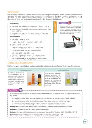 Prohibida
su
reproducción
189
Cálculo del pH
Ácidos y bases de uso frecuente
Los ácidos y las bases fuertes están ionizados casi por completo en las disoluciones acuosas
diluidas. Por ello, podemos calcular las concentraciones de H3
O+
y OH−
y, por tanto, el pH,
directamente a partir de la concentración del ácido o de la base.
Existe una gran cantidad de sustancias ácidas y básicas de uso frecuente en nuestro entorno.
Calculemos:
a.	 el pH de una disolución donde [H3
O+
] = 2,95 × 10-4
M;
b.	 el pH de una disolución cuya concentración de OH-
vale
2,73 × 10-3
M;
c.	la [H3
O+
] y la [OH-
] de una disolución cuyo pH es 3,2.
Solucionemos:
a.	 [H3
O+
] = 2,95 × 10-4
M ⇒
	 ⇒ pH = -log [H3
O+
] = -log (2,95 × 10-4
) = 3,5
b.	[OH−
] = 2,73 × 10-3
M ⇒
	 ⇒ pOH = −log [OH-
] = -log (2,73 × 10-3
) = 2,5
	 Sabemos que pH + pOH = 14, y por tanto:
	 pH = 14 - pOH = 14 - 2,5 = 11,5
c.	 pH = 3,2 ⇒ [H3
O+
] = 10-3,2
= 6,31 × 10-4
mol × L-1
	 De la igualdad Kw
= [H3
O+
] [OH−
], ¿qué se obtiene?
Ejemplo
7
Sustancias ácidas Sustancias básicas
El salfumán, disolución de
ácido clorhídrico, HCl, se
utiliza en la limpieza do-
méstica. Las naranjas y
los limones contienen áci-
do cítrico; el yogur, ácido
láctico; y el vinagre, ácido
acético.
En la limpieza doméstica
algunos productos con-
tienen amoníaco, NH3
. La
leche de magnesia es una
solución de hidróxido de
magnesio, Mg(OH)2
, que se
empleaba como laxante y
antiácido.
El conocimiento del pH de las disolucio-
nes tiene gran importancia para deter-
minar e interpretar el comportamiento
de muchas sustancias en las reacciones
químicas, tanto en los sistemas inorgáni-
cos como en los biológicos.
http://goo.gl/WRcvR5
El vinagre es una disolución de ácido acético. Expliquen qué ocurrirá en cada una de las situaciones
siguientes:
a.	 Añadimos unas gotas de azul de bromotimol a un tubo de ensayo que contiene vinagre.
b.	 Añadimos unas gotas de fenolftaleína a un tubo de ensayo que contiene vinagre.
c.	 Vertemos una gota de vinagre sobre una tira de papel indicador universal.
Investiguen qué compuesto químico es la sosa cáustica y cuáles son sus aplicaciones prácticas.
Busquen la fórmula química de la lejía. ¿Qué carácter tiene?
Calculen el pH y el pOH de las disoluciones acuosas en las que [H3
O+
] vale: a. 0,325 M; b. 4,56 × 10-10
M.
Determinen las concentraciones de H3
O+
y de OH−
de una disolución de pH = 4,7.
y también:
E
N
G
R
UPO
Y
T
A
M
B
IÉN
T
I
C
S
R
E
C
O
R
T
A
BLES
C
A
L
C
U
L
A
DORA
en grupo
E
N
G
R
UPO
Y
T
A
M
B
IÉN
T
I
C
S
R
E
C
O
R
T
A
BLES
C
A
L
C
U
L
A
DORA
 