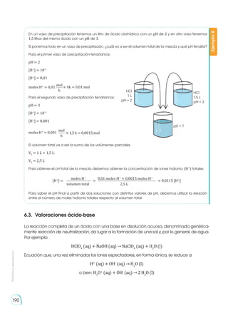 Prohibida
su
reproducción
190
En un vaso de precipitación tenemos un litro de ácido clorhídrico con un pH de 2 y en otro vaso tenemos
1,5 litros del mismo ácido con un pH de 3.
Si ponemos todo en un vaso de precipitación, ¿cuál va a ser el volumen total de la mezcla y qué pH tendría?
Para el primer vaso de precipitación tendríamos:
pH = 2
[H+
] = 10-2
[H+
] = 0,01
Para el segundo vaso de precipitación tendríamos:
pH = 3
[H+
] = 10-3
[H+
] = 0,001
El volumen total va a ser la suma de los volúmenes parciales.
VT
= 1 L + 1,5 L
VT
= 2,5 L
Para obtener el pH total de la mezcla debemos obtener la concentración de iones hidronio (H+
) totales.
Para saber el pH final a partir de dos soluciones con distintos valores de pH, debemos utilizar la relación
entre el número de moles hidronio totales respecto al volumen total.
Ejemplo
8
moles H+
= 0,01 × 1L = 0,01 mol
mol
L
moles H+
= 0,001 × 1,5 L = 0,0015 mol
mol
L
[H+
] = = 0,0115 [H+
]
=
moles H+
0,01 moles H+
+ 0,0015 moles H+
volumen total 2,5 L
6.3. 	Valoraciones ácido-base
La reacción completa de un ácido con una base en disolución acuosa, denominada genérica-
mente reacción de neutralización, da lugar a la formación de una sal y, por lo general, de agua.
Por ejemplo:
HClO4
(aq) + NaOH (aq) → NaClO4
(aq) + H2
O (l)
Ecuación que, una vez eliminados los iones espectadores, en forma iónica, se reduce a:
H+
(aq) + OH-
(aq) → H2
O (l)
o bien: H3
O+
(aq) + OH-
(aq) → 2 H2
O (l)
pH = ?
HCl
1,5 L
pH = 3
HCl
1 L
pH = 2
 