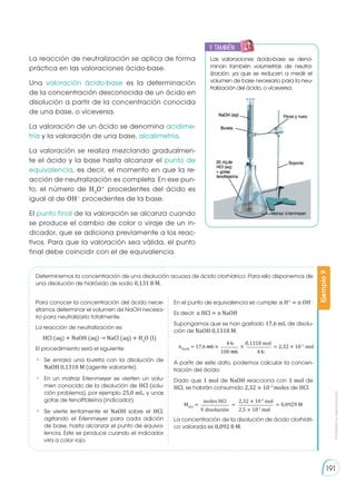 Prohibida
su
reproducción
191
En el punto de equivalencia se cumple: n H+
= n OH−
Es decir: n HCl = n NaOH
Supongamos que se han gastado 17,6 mL de disolu-
ción de NaOH 0,1318 M.
A partir de este dato, podemos calcular la concen-
tración del ácido:
Dado que 1 mol de NaOH reacciona con 1 mol de
HCl, se habrán consumido 2,32 × 10−3
moles de HCl.
La concentración de la disolución de ácido clorhídri-
co valorada es 0,092 8 M.
MHCI
= = 0,0929 M
=
moles HCl 2,32 × 10-3
mol
2,5 × 10-2
mol
V disolución
Determinemos la concentración de una disolución acuosa de ácido clorhídrico. Para ello disponemos de
una disolución de hidróxido de sodio 0,131 8 M.
Ejemplo
9
Para conocer la concentración del ácido nece-
sitamos determinar el volumen de NaOH necesa-
rio para neutralizarlo totalmente.
La reacción de neutralización es:
HCl (aq) + NaOH (aq) → NaCl (aq) + H2
O (l)
El procedimiento será el siguiente:
•	 Se enrasa una bureta con la disolución de
NaOH 0,1318 M (agente valorante).
•	 En un matraz Erlenmeyer se vierten un volu-
men conocido de la disolución de HCl (solu-
ción problema), por ejemplo 25,0 mL, y unas
gotas de fenolftaleína (indicador).
•	 Se vierte lentamente el NaOH sobre el HCl,
agitando el Erlenmeyer para cada adición
de base, hasta alcanzar el punto de equiva-
lencia. Este se produce cuando el indicador
vira a color rojo.
La reacción de neutralización se aplica de forma
práctica en las valoraciones ácido-base.
Una valoración ácido-base es la determinación
de la concentración desconocida de un ácido en
disolución a partir de la concentración conocida
de una base, o viceversa.
La valoración de un ácido se denomina acidime-
tría y la valoración de una base, alcalimetría.
La valoración se realiza mezclando gradualmen-
te el ácido y la base hasta alcanzar el punto de
equivalencia, es decir, el momento en que la re-
acción de neutralización es completa. En ese pun-
to, el número de H3
O+
procedentes del ácido es
igual al de OH−
procedentes de la base.
El punto final de la valoración se alcanza cuando
se produce el cambio de color o viraje de un in-
dicador, que se adiciona previamente a los reac-
tivos. Para que la valoración sea válida, el punto
final debe coincidir con el de equivalencia.
nNaOH
= 17,6 mL × = 2,32 × 10-3
mol
×
1 L 0,1318 mol
100 mL 1 L
Las valoraciones ácido-base se deno-
minan también volumetrías de neutra-
lización, ya que se reducen a medir el
volumen de base necesario para la neu-
tralización del ácido, o viceversa.
y también:
E
N
G
R
UPO
Y
T
A
M
B
IÉN
T
I
C
S
R
E
C
O
R
T
A
BLES
C
A
L
C
U
L
A
DORA
 