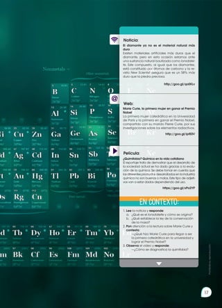 Prohibida
su
reproducción
17
Web:
Noticia:
Película:
El diamante ya no es el material natural más
duro
Existen materiales artificiales más duros que el
diamante, pero en esta ocasión estamos ante
una sustancia natural bautizada como lonsdalei-
te. Este compuesto, al igual que los diamantes,
está constituido por átomos de carbono y la re-
vista New Scientist asegura que es un 58% más
duro que la piedra preciosa.
http://goo.gl/qoEKLv
1.	Lee la noticia y responde:
a.	 ¿Qué es el lonsdaleite y cómo se origina?
b.	 ¿Qué establece la ley de la conservación
de la masa?
2.	Pon atención a la lectura sobre Marie Curie y
contesta:
		 —¿Qué hizo Marie Curie para llegar a ser
la primera catedrática en la universidad y
lograr el Premio Nobel?
3.	Observa el video y responde:
	 —¿Cómo se diagnostica la quimifobia?
Marie Curie, la primera mujer en ganar el Premio
Nobel
La primera mujer catedrática en la Universidad
de París y la primera en ganar el Premio Nobel,
compartido con su marido Pierre Curie, por sus
investigaciones sobre los elementos radiactivos.
http://goo.gl/ipfE0V
¿Quimifobia? Química en la vida cotidiana
El reportaje trata de demostrar que el desarrollo de
la sociedad actual se ha dado gracias a la evolu-
ción de la química. Se debe tomar en cuenta que
los diferentes productos desarrollados en la industria
química no son buenos o malos. Este tipo de adjeti-
vos van a estar dados dependiendo del uso.
https://goo.gl/xPo2YP
En contexto:
Prohibida
su
reproducción
17
 