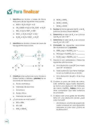 Prohibida
su
reproducción
Para finalizar
1.	 Identifica los ácidos y bases de Brons-
ted-Lowry de las siguientes reacciones.
a.	 HCH + H2
O ⇄ H3
O�
� Cl-
b.	 CH3
COOH � H2
O ⇄ CH3
COO−
� H3
O�
c.	 NH3
� H2
O ⇄ NH�
4
� OH−
d.	 HCO−
3
� H2
O ⇄ H3
O�
� CO3
2-
e. 	 H2
SO4
� H2
O ⇄ HSO−
4
� H3
O�
2.	 Identifica los ácidos y bases de Lewis de
las siguientes reacciones.
B B
F
F F
F
F
F
F
F
− −
N N
H
H
H H
H
H
H
H
+ +
3.	 Clasifica a las sustancias como ácidos o
bases fuertes o débiles y plantea las re-
acciones de disociación.
a. 	 Ácido clorhídrico.
b. 	 Hidróxido de aluminio.
c. 	 Amoníaco.
d. 	 Ácido nítrico.
e. 	 Hidróxido de sodio.
4.	 ¿Cuál ácido es más fuerte?
a.	 HCl o HBr
b.	 HI o HF
c.	 HIO4
o HBrO4
d. 	 HClO4
o HFO4
e. 	 HClO3
o HClO2
f. 	 HClO4
o HClO
5.	 Escribe la forma general de Ka
y de Kb
para los ácidos y base débiles.
6.	Determina el valor de Ka
si se conoce
que Kb
es 1,8 × 10-11
.
7.	Determina el valor de Kb
si se conoce
que Ka
es 1,8 × 10-4
.
8.	Completa las siguientes reacciones
de neutralización y ajústalas:
a. 	 HNO3
(aq) + Fe(OH)3
(s) → .................
b. 	 HCl(aq)+Cu(OH)2
(s)→......................
c. 	 H2
SO4
(aq) + Al(OH)3
(s) → .................
9.	 Razona si son verdaderas o falsas las
siguientes afirmaciones:
a.	 Una disolución cuya [H+
] es mayor
que 10-7
es básica.
b.	 Toda sustancia que tiene hidróge-
no en su molécula es un ácido.
c.	 Una disolución de pH = 0 es muy
ácida.
10.	 Si sobre un poco de óxido de calcio,
CaO, vertemos agua hasta disolverlo,
se forma una disolución de hidróxido
de calcio, Ca(OH)2
. Indica cómo po-
drías comprobar que esta sustancia
es una base.
11.	 Si dejas caer unas gotas de fenolfta-
leína en una disolución ácida, ¿qué
color tomará?
•	 Al introducir una tira de papel indi-
cador universal en una disolución
adquiere un color azul. ¿Cómo es
la disolución?
198
 