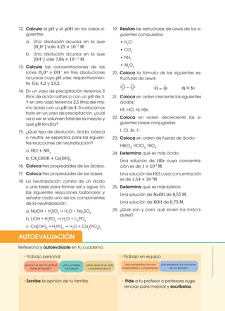 199
199
•	
Escribe la opinión de tu familia. • Pide a tu profesor o profesora suge-
rencias para mejorar y escríbelas.
•	
Trabajo personal
Reflexiona y autoevalúate en tu cuaderno:
•Trabajo en equipo
¿Cómo ha sido mi actitud
frente al trabajo?
¿He compartido con mis
compañeros o compañeras?
¿He cumplido
mis tareas?
¿He respetado las opiniones
de los demás?
¿Qué aprendí en esta
unidad temática?
AUTOEVALUACIÓN
12.	 Calcula el pH y el pOH en los casos si-
guientes:
a. 	Una disolución acuosa en la que
[H3
O+
] vale 4,25 × 10−3
M.
b. 	Una disolución acuosa en la que
[OH−
] vale 7,86 × 10−11
M.
13.	 Calcula las concentraciones de los
iones H3
O+
y OH−
en tres disoluciones
acuosas cuyo pH vale, respectivamen-
te, 0,6, 4,2 y 13,2.
14.	 En un vaso de precipitación tenemos 3
litros de ácido sulfúrico con un pH de 3.
Y en otro vaso tenemos 2,5 litros del mis-
mo ácido con un pH de 4. Si colocamos
todo en un vaso de precipitación, ¿cuál
va a ser el volumen total de la mezcla y
qué pH tendría?
15.	 ¿Qué tipo de disolución, ácida, básica
o neutra, se esperaría para las siguien-
tes reacciones de neutralización?
	 a. HCl + NH3
	 b. CH3
COOH + Ca(OH)2
16.	 Coloca tres propiedades de los ácidos.
17. 	Coloca tres propiedades de las bases.
18.	La neutralización consta de un ácido
y una base para formar sal y agua. En
las siguientes reacciones balancear y
señalar cada uno de los componentes
de la neutralización.
	 a. NaOH + H2
SO4
→ H2
O + Na2
SO4
	 b. LiOH + H3
PO4
→ H2
O + Li3
PO4
	 c. Ca(OH)2
+ H3
PO4
→ H2
O + Ca3
(PO4
)2
19.	 Realiza las estructuras de Lewis de los si-
guientes compuestos:
	 • H2
O
	 • CO2
	 • NH3
	 • Al2
O3
20. Coloca la fórmula de las siguientes es-
tructuras de Lewis:
	 Cl — Cl
∶
∶
∶
∶
∶	 ∶
		 O = O
∶
∶
∶ ∶
	 N = N
∶ ∶
21.	Coloca en orden creciente los siguientes
ácidos:
	 HF, HCl, HI, HBr.
22.	 Coloca en orden decreciente las si-
guientes bases conjugadas:
	I-
, Cl-
, Br-
, F-
.
23.	 Coloca en orden de fuerza de ácido:
	HBrO4
, HClO4
, HIO4
.
24.	 Determina qué es más ácido:
	 Una solución de HBr cuya concentra-
ción es de 1 × 10-4
M.
	 Una solución de HCl cuya concentración
es de 1,54 × 10-3
M.
25.	 Determina qué es más básico:
	 Una solución de NaOH de 0,55 M.
	 Una solución de KOH de 0,75 M.
26. ¿Qué son y para qué sirven los indica-
dores? Prohibida
su
reproducción
 