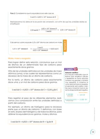 Prohibida
su
reproducción
19
Paso 2: Consideremos que la equivalencia en este caso es:
Ejemplo
2
Calculemos cuánto equivale 1,15 x 1022
átomos de carbono en moles.
Para lograr definir esta relación, concluimos que un mol
de átomos de un determinado tipo de carbono pesa
exactamente doce gramos.
Otra de las unidades definidas son las unidades de masa
atómica (uma), a las cuales las representamos como un
doceavo de la masa de un átomo de carbono.
Por lo tanto, un átomo de carbono pesa exactamente
doce uma, y un mol de carbono pesa doce gramos.
Para registrar el peso de los diferentes elementos, reali-
cemos una comparación entre las unidades definidas a
partir del carbono.
Por ejemplo, un átomo de hidrógeno pesa la doceava
parte que un átomo de carbono. Y definimos, con base
en esto, el peso del hidrógeno y de todos los átomos, para
obtener la equivalencia en gramos, moles y átomos.
Moles, masa y avogadro
1 mol de C = 6,023 × 1023
átomos de C = 12,01 g de C
1 mol de H = 6,023 × 1023
átomos de H = 1g de H
1 mol O = 6,023 × 1023
átomos de O
1,15 × 1022
átomos C 0,02 mol C
1 mol C
6,02 × 1023
átomos C
× ————————————— �
2,50 mol O 1,50 × 1024
átomos O
6,02 × 1023
átomos O
1 mol O
× ————————————— �
Reemplacemos los datos en la ecuación de conversión, con el fin de que las unidades dadas se
simplifiquen:
y también:
E
N
G
R
UPO
Y
T
A
M
B
IÉN
T
I
C
S
R
E
C
O
R
T
A
BLES
C
A
L
C
U
L
A
DORA
Notación científica
Es un recurso matemático que uti-
lizamos para simplificar cálculos
y representar en forma reducida
números muy grandes o números
muy pequeños. Si movemos la
coma decimal hacia la izquierda,
el exponente será positivo; mien-
tras que si movemos hacia la de-
recha,elexponenteseránegativo.
3 190 000
0, 0 0 0 0 2 2 0 5
3,19·106
=
= 2, 205 ·10-5
6 5 4 3 2 1
1 2 3 4 5
Notación científica
 