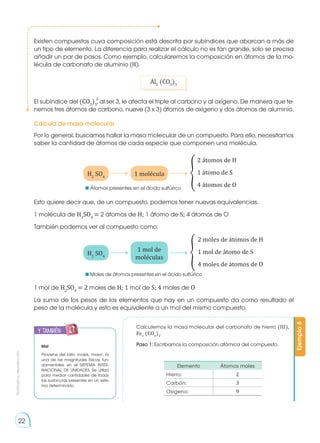 Prohibida
su
reproducción
22
Existen compuestos cuya composición está descrita por subíndices que abarcan a más de
un tipo de elemento. La diferencia para realizar el cálculo no es tan grande, solo se precisa
añadir un par de pasos. Como ejemplo, calcularemos la composición en átomos de la mo-
lécula de carbonato de aluminio (III).
El subíndice del (CO3
)3
, al ser 3, le afecta el triple al carbono y al oxígeno. De manera que te-
nemos tres átomos de carbono, nueve (3 x 3) átomos de oxígeno y dos átomos de aluminio.
Por lo general, buscamos hallar la masa molecular de un compuesto. Para ello, necesitamos
saber la cantidad de átomos de cada especie que componen una molécula.
Esto quiere decir que, de un compuesto, podemos tener nuevas equivalencias.
1 molécula de H2
SO4
= 2 átomos de H; 1 átomo de S; 4 átomos de O
También podemos ver al compuesto como:
1 mol de H2
SO4
= 2 moles de H; 1 mol de S; 4 moles de O
La suma de los pesos de los elementos que hay en un compuesto da como resultado el
peso de la molécula y esto es equivalente a un mol del mismo compuesto.
Al2
(CO3
)3
H2
SO4
H2
SO4
1 molécula
1 mol de
moléculas
2 átomos de H
1 átomo de S
4 átomos de O
2 moles de átomos de H
1 mol de átomo de S
4 moles de átomos de O
Cálculo de masa molecular
�
�
Calculemos la masa molecular del carbonato de hierro (III),
Fe2
(CO3
)3
.
Paso 1: Escribamos la composición atómica del compuesto.
Elemento Átomos moles
Hierro: 2
Carbón: 3
Oxígeno: 9
Ejemplo
6
y también:
E
N
G
R
UPO
Y
T
A
M
B
IÉN
T
I
C
S
R
E
C
O
R
T
A
BLES
C
A
L
C
U
L
A
DORA
Mol
Proviene del latín, moles, 'masa'. Es
una de las magnitudes físicas fun-
damentales en el SISTEMA INTER-
NACIONAL DE UNIDADES. Se utiliza
para mediar cantidades de todas
las sustancias presentes en un siste-
ma determinado.
2-
	 Átomos presentes en el ácido sulfúrico
	 Moles de átomos presentes en el ácido sulfúrico
 