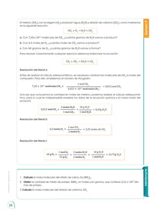 Prohibida
su
reproducción
24
Ejemplo
9
a. Con 7,20 x 1021
moléculas de CH4
, ¿cuántos gramos de H2
O vamos a producir?
b. Con 6,5 moles de O2
, ¿cuántas moles de CO2
vamos a producir?
c. Con 60 gramos de O2
, ¿cuántos gramos de H2
O vamos a formar?
Para resolver correctamente cualquier ejercicio debemos balancear la ecuación.
Resolución del literal a
Antes de realizar el cálculo estequiométrico, es necesario cambiar las moléculas de CH4
a moles del
compuesto. Para ello, empleemos el número de Avogadro.
Una vez que conocemos la cantidad en moles de metano, podemos realizar el cálculo estequiomé-
trico, para lo cual es indispensable emplear los datos de la ecuación química y la masa molar del
producto.
Resolución del literal b
Resolución del literal c
El metano (CH4
) con el oxígeno (O2
) producen agua (H2
O) y dióxido de carbono (CO2
), como mostramos
en la siguiente reacción.
CH4
+ O2
→ H2
O + CO2
CH4
+ 2O2
→ 2H2
O + CO2
7,20 × 1021
moléculas CH4
× = 0,012 mol CH4
1 mol CH4
6,023 × 1023
moléculas CH4
0,012 mol CH4
× × = 0,43g H2
O
2 moles H2
O 18 g H2
O
1 mol CH4
1 mol H2
O
60 g O2
×
2 moles O2
2 moles H2
O
× × = 33,75g H2
O
1 mol O2
18 g H2
O
32 g O2
1 mol H2
O
6,5 moles O2
× = 3,25 moles de CO2
1 mol CO2
2 moles O2
1.	 Calcula la masa molecular del nitrato de calcio, Ca (NO3
)2
.
2.	 Obtén la cantidad de nitrato de potasio, KNO3
, en moles y en gramos, que contiene 2,12 × 1022
áto-
mos de potasio.
3. Calcula la masa molecular del dióxido de carbono, CO2
Actividades
 