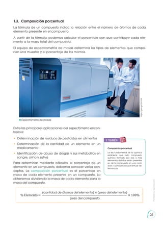Prohibida
su
reproducción
25
% Elemento = × 100%
(cantidad de átomos del elemento) × (peso del elemento)
peso del compuesto
1.3. 	Composición porcentual
https://goo.gl/2VcD2R
La fórmula de un compuesto indica la relación entre el número de átomos de cada
elemento presente en el compuesto.
A partir de la fórmula, podemos calcular el porcentaje con que contribuye cada ele-
mento a la masa total del compuesto.
El equipo de espectrometría de masas determina los tipos de elementos que compo-
nen una muestra y el porcentaje de los mismos.
Entre las principales aplicaciones del espectómetro encon-
tramos:
•	 Determinación de residuos de pesticidas en alimentos
•	 Determinación de la cantidad de un elemento en un
medicamento
•	 Identificación de abuso de drogas y sus metabolitos en
sangre, orina y saliva
Para determinar, mediante cálculos, el porcentaje de un
elemento en un compuesto, debemos conocer varios con-
ceptos. La composición porcentual es el porcentaje en
masa de cada elemento presente en un compuesto. La
obtenemos dividiendo la masa de cada elemento para la
masa del compuesto.
Espectrómetro de masas
y también:
E
N
G
R
UPO
Y
T
A
M
B
IÉN
T
I
C
S
R
E
C
O
R
T
A
BLES
C
A
L
C
U
L
A
DORA
Composición porcentual
La ley fundamental de la química
establece que todo compuesto
químico formado por dos o más
elementos distintos están presentes
en dicho compuesto en una canti-
dad o composición porcentual de-
terminada.
 