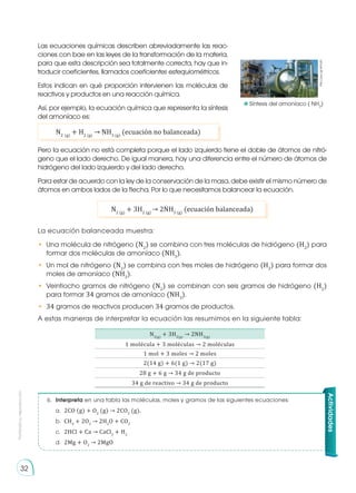 Prohibida
su
reproducción
32
Las ecuaciones químicas describen abreviadamente las reac-
ciones con bae en las leyes de la transformación de la materia,
para que esta descripción sea totalmente correcta, hay que in-
troducir coeficientes, llamados coeficientes estequiométricos.
Estos indican en qué proporción intervienen las moléculas de
reactivos y productos en una reacción química.
Así, por ejemplo, la ecuación química que representa la síntesis
del amoníaco es:
Pero la ecuación no está completa porque el lado izquierdo tiene el doble de átomos de nitró-
geno que el lado derecho. De igual manera, hay una diferencia entre el número de átomos de
hidrógeno del lado izquierdo y del lado derecho.
Para estar de acuerdo con la ley de la conservación de la masa, debe existir el mismo número de
átomos en ambos lados de la flecha. Por lo que necesitamos balancear la ecuación.
La ecuación balanceada muestra:
•	 Una molécula de nitrógeno (N2
) se combina con tres moléculas de hidrógeno (H2
) para
formar dos moléculas de amoníaco (NH3
).
•	 Un mol de nitrógeno (N2
) se combina con tres moles de hidrógeno (H2
) para formar dos
moles de amoníaco (NH3
).
•	 Veintiocho gramos de nitrógeno (N2
) se combinan con seis gramos de hidrógeno (H2
)
para formar 34 gramos de amoníaco (NH3
).
•	 34 gramos de reactivos producen 34 gramos de productos.
A estas maneras de interpretar la ecuación las resumimos en la siguiente tabla:
N2 (g)
+ H2 (g)
→ NH3 (g)
(ecuación no balanceada)
N2 (g)
+ 3H2 (g)
→ 2NH3 (g)
(ecuación balanceada)
N2(g)
+ 3H2(g)
→ 2NH3(g)
1 molécula + 3 moléculas → 2 moléculas
1 mol + 3 moles → 2 moles
2(14 g) + 6(1 g) → 2(17 g)
28 g + 6 g → 34 g de producto
34 g de reactivo → 34 g de producto
6.	 Interpreta en una tabla las moléculas, moles y gramos de las siguientes ecuaciones:
a.	 2CO (g) + O2
(g) → 2CO2
(g).
b.	 CH4
+ 2O2
→ 2H2
O + CO2
c.	 2HCl + Ca → CaCl2
+ H2
d.	 2Mg + O2
→ 2MgO
Actividades
http://goo.gl/WDojFL
	 Síntesis del amoníaco ( NH3
)
 