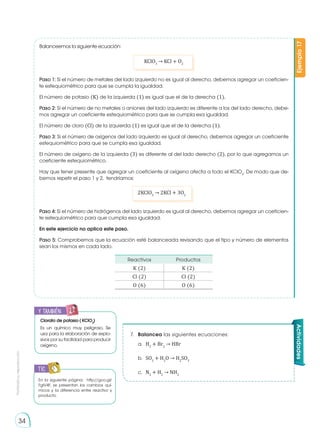 Prohibida
su
reproducción
34
Balanceemos la siguiente ecuación:
Paso 1: Si el número de metales del lado izquierdo no es igual al derecho, debemos agregar un coeficien-
te estequiométrico para que se cumpla la igualdad.
El número de potasio (K) de la izquierda (1) es igual que el de la derecha (1).
Paso 2: Si el número de no metales o aniones del lado izquierdo es diferente a los del lado derecho, debe-
mos agregar un coeficiente estequiométrico para que se cumpla esa igualdad.
El número de cloro (Cl) de la izquierda (1) es igual que el de la derecha (1).
Paso 3: Si el número de oxígenos del lado izquierdo es igual al derecho, debemos agregar un coeficiente
estequiométrico para que se cumpla esa igualdad.
El número de oxígeno de la izquierda (3) es diferente al del lado derecho (2), por lo que agregamos un
coeficiente estequiométrico.
Hay que tener presente que agregar un coeficiente al oxígeno afecta a todo el KClO3
. De modo que de-
bemos repetir el paso 1 y 2, tendríamos:
Paso 4: Si el número de hidrógenos del lado izquierdo es igual al derecho, debemos agregar un coeficien-
te estequiométrico para que cumpla esa igualdad.
En este ejercicio no aplica este paso.
Paso 5: Comprobemos que la ecuación esté balanceada revisando que el tipo y número de elementos
sean los mismos en cada lado.
Ejemplo
17
KClO3
→ KCl + O2
2KClO3
→ 2KCl + 3O2
Reactivos Productos
K (2) K (2)
Cl (2) Cl (2)
O (6) O (6)
7.	 Balancea las siguientes ecuaciones:
a.	 H2
+ Br2
→ HBr
b.	SO2
+ H2
O → H2
SO3
c.	N2
+ H2
→ NH3
Actividades
En la siguiente página: http://goo.gl/
FgIV4F, se presentan los cambios quí-
micos y la diferencia entre reactivo y
producto.
TIC
E
N
G
R
UPO
Y
T
A
M
B
IÉN
T
I
C
S
R
E
C
O
R
T
A
BLES
C
A
L
C
U
L
A
DORA
y también:
E
N
G
R
UPO
Y
T
A
M
B
IÉN
T
I
C
S
R
E
C
O
R
T
A
BLES
C
A
L
C
U
L
A
DORA
Clorato de potasio ( KClO3
)
Es un químico muy peligroso. Se
usa para la elaboración de explo-
sivos por su facilidad para producir
oxígeno.
 