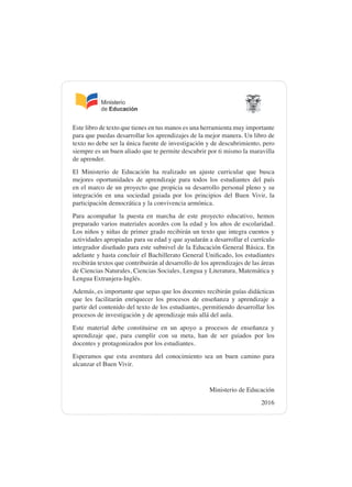 Este libro de texto que tienes en tus manos es una herramienta muy importante
para que puedas desarrollar los aprendizajes de la mejor manera. Un libro de
texto no debe ser la única fuente de investigación y de descubrimiento, pero
siempre es un buen aliado que te permite descubrir por ti mismo la maravilla
de aprender.
El Ministerio de Educación ha realizado un ajuste curricular que busca
mejores oportunidades de aprendizaje para todos los estudiantes del país
en el marco de un proyecto que propicia su desarrollo personal pleno y su
integración en una sociedad guiada por los principios del Buen Vivir, la
participación democrática y la convivencia armónica.
Para acompañar la puesta en marcha de este proyecto educativo, hemos
preparado varios materiales acordes con la edad y los años de escolaridad.
Los niños y niñas de primer grado recibirán un texto que integra cuentos y
actividades apropiadas para su edad y que ayudarán a desarrollar el currículo
integrador diseñado para este subnivel de la Educación General Básica. En
adelante y hasta concluir el Bachillerato General Unificado, los estudiantes
recibirán textos que contribuirán al desarrollo de los aprendizajes de las áreas
de Ciencias Naturales, Ciencias Sociales, Lengua y Literatura, Matemática y
Lengua Extranjera-Inglés.
Además, es importante que sepas que los docentes recibirán guías didácticas
que les facilitarán enriquecer los procesos de enseñanza y aprendizaje a
partir del contenido del texto de los estudiantes, permitiendo desarrollar los
procesos de investigación y de aprendizaje más allá del aula.
Este material debe constituirse en un apoyo a procesos de enseñanza y
aprendizaje que, para cumplir con su meta, han de ser guiados por los
docentes y protagonizados por los estudiantes.
Esperamos que esta aventura del conocimiento sea un buen camino para
alcanzar el Buen Vivir.
Ministerio de Educación
2016
 