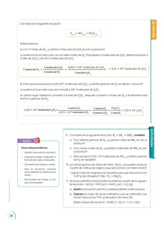 Prohibida
su
reproducción
38
Ejemplo
20
Con base en la siguiente ecuación:
S8 (l)
+ 4Cl2(g)
→ 4S2
Cl2 (l)
Determinemos:
a. Con 7 moles de Cl2
, ¿cuántas moléculas de S2
Cl2
se van a producir?
La sustancia A, en este caso, son los siete moles de Cl2
, Para llegar a moléculas de S2
Cl2
, debemos pasar a
moles de S2
Cl2
y de ahí a moléculas de S2
Cl2
.
b. Para que se produzcan 6,20 x1015
moléculas de S2
Cl2
, ¿cuántos gramos de Cl2
se deben consumir?
La sustancia A en este caso son los 6,20 x 1015
moléculas de S2
Cl2
.
En primer lugar debemos convertir a moles de S2
Cl2
, después convertir a moles de Cl2
y finalmente trans-
formar a gramos de Cl2
.
9.	 Con base en la siguiente reacción: N2
+ 3H2
→ 2NH3
, contesta:
a.	 Con setenta gramos de N2
, ¿cuántas moles de NH3
se van a
producir?
b.	 Con nueve moles de H2
, ¿cuántas moléculas de NH3
se van
a producir?
c.	 Para producir 3,33 x 109
moléculas de NH3
, ¿cuántos gramos
de N2
se necesita?
10. 	
¿Cuántos gramos de óxido de hierro, Fe2
O3
, se pueden producir
a partir de 12,80 g de oxígeno que reaccionan con hierro sólido?
—¿Qué masa de magnesio se necesita para que reaccione con
12,27 g de nitrógeno?: Mg + N2
→ Mg3
N2
.
11.	 Al ácido sulfhídrico (H2
S) podemos obtener a partir de la siguien-
te reacción: FeS (s) + HCl (ac) → FeCl2
(ac) + H2
S (g).
a. 	Ajusta la ecuación química correspondiente a este proceso.
b. 	Calcula la masa de ácido sulfhídrico que se obtendrá si se
hacen reaccionar 175,7 g de sulfuro de hierro (II).
	 Datos masas atómicas Fe = 55,85; S = 32; H = 1; Cl = 35,5
y también:
E
N
G
R
UPO
Y
T
A
M
B
IÉN
T
I
C
S
R
E
C
O
R
T
A
BLES
C
A
L
C
U
L
A
DORA
Pasos estequiométricos:
•	 Ajustar la ecuación química.
•	 Calcular el peso molecular o
fórmula de cada compuesto.
•	 Convertir las masas a moles.
•	Usar la ecuación química
para obtener los datos nece-
sarios.
•	 Reconvertir las moles a ma-
sas si se requiere.
× = 4,21 × 1024
moléculas de S2
Cl2
4 moles de S2
Cl2
6,023 × 1023
moléculas de S2
Cl2
4 moles de Cl2 1 mol de S2
Cl2
7 moles de Cl2
×
6,20 × 1015
moléculas S2
Cl2
× × × = 7,20 × 10-7
g Cl2
1 mol S2
Cl2 4 moles Cl2
70 g Cl2
6,023 × 1023
moléculas S2
Cl2 4 moles S2
Cl2
1 mol Cl2
Actividades
 