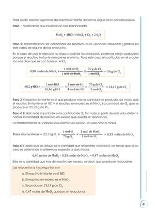 Prohibida
su
reproducción
41
Para poder resolver ejercicios de reactivo limitante debemos seguir cinco sencillos pasos:
Paso 1: Verificamos que la reacción esté balanceada.
Paso 2: Transformamos las cantidades de reactivos a las unidades deseadas (gramos en
este caso) de alguno de los productos.
En el caso de que el ejercicio no diga a cuál de los productos, podemos elegir cualquiera
porque el reactivo limitante siempre es el mismo. Para este caso en particular, en el proble-
ma nos dice que es con base en el Cl2
.
Paso 3: El reactivo limitante es el que produce menor cantidad de producto, de modo que
el reactivo limitante es el HCl y el reactivo en exceso es el MnO2
. La cantidad de Cl2
que se
produce es 23,13 g de Cl2
.
Paso 4: El dato más importante es la cantidad de Cl2
formado, a partir de este valor determi-
namos la cantidad de reactivo en exceso que queda sin reaccionar.
Lo transformamos a unidades del reactivo en exceso, en este caso a moles.
Paso 5: El dato que se obtuvo es la cantidad que realmente reaccionó, de modo que el ex-
ceso se obtiene de la diferencia respecto al dato inicial.
0,80 moles de MnO2
– 0,33 moles de MnO2
= 0,47 moles de MnO2
Esta es la cantidad que hay de reactivo en exceso, es decir, que queda sin reaccionar.
Las respuestas a las preguntas son:
	 a. El reactivo limitante es el HCl.
	 b. El reactivo en exceso es el MnO2
.
	 c. Se producen 23,13 g de Cl2
.
	d. 0,47 moles de MnO2
quedan sin reaccionar.
MnO2
+ 4HCl → MnCl2
+ Cl2
+ 2H2
O
0,80 moles de MnO2
× × = 56 g de Cl2
1 mol de Cl2
70 g de Cl2
1 mol de MnO2
1 mol Cl2
48,2 g HCl × × × = 23,13 g de Cl2
1 mol HCl 1 mol de Cl2
70 g de Cl2
36,46 g HCl 4 mol de HCl 1 mol Cl2
Masa sin reaccionar = 23,13 g Cl2
× = 0,33 moles de MnO2
1 mol Cl2
1 mol de MnO2
70 g Cl2
1 mol de Cl2
×
 