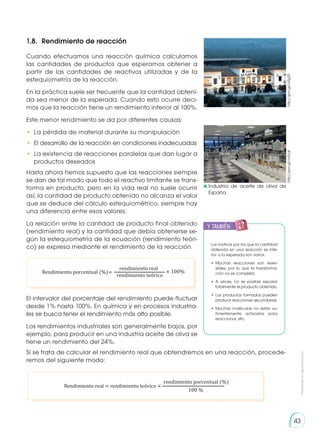 Prohibida
su
reproducción
43
1.8. 	Rendimiento de reacción
Cuando efectuamos una reacción química calculamos
las cantidades de productos que esperamos obtener a
partir de las cantidades de reactivos utilizadas y de la
estequiometría de la reacción.
En la práctica suele ser frecuente que la cantidad obteni-
da sea menor de la esperada. Cuando esto ocurre deci-
mos que la reacción tiene un rendimiento inferior al 100%.
Este menor rendimiento se da por diferentes causas:
•	 La pérdida de material durante su manipulación
•	 El desarrollo de la reacción en condiciones inadecuadas
•	 La existencia de reacciones paralelas que dan lugar a
productos deseados
Hasta ahora hemos supuesto que las reacciones siempre
se dan de tal modo que todo el reactivo limitante se trans-
forma en producto, pero en la vida real no suele ocurrir
así; la cantidad de producto obtenido no alcanza el valor
que se deduce del cálculo estequiométrico, siempre hay
una diferencia entre esos valores.
La relación entre la cantidad de producto final obtenido
(rendimiento real) y la cantidad que debía obtenerse se-
gún la estequiometría de la ecuación (rendimiento teóri-
co) se expresa mediante el rendimiento de la reacción.
El intervalor del porcentaje del rendimiento puede fluctuar
desde 1% hasta 100%. En química y en procesos industria-
les se busca tener el rendimiento más alto posible.
Los rendimientos industriales son generalmente bajos, por
ejemplo, para producir en una industria aceite de oliva se
tiene un rendimiento del 24%.
	Industria de aceite de oliva de
España
http://goo.gl/ohEcjk
http://goo.gl/IuRg2S
Rendimiento porcentual (%)= × 100%
rendimiento real
rendimiento teórico
y también:
E
N
G
R
UPO
Y
T
A
M
B
IÉN
T
I
C
S
R
E
C
O
R
T
A
BLES
C
A
L
C
U
L
A
DORA
Los motivos por los que la cantidad
obtenida en una reacción es infe-
rior a la esperada son varios:
•	
Muchas reacciones son rever-
sibles, por lo que la transforma-
ción no es completa.
•	A veces, no es posible separar
totalmente el producto obtenido.
•	Los productos formados pueden
producir reacciones secundarias.
•	Muchas moléculas no están su-
ficientemente activadas para
reaccionar, etc.
Si se trata de calcular el rendimiento real que obtendremos en una reacción, procede-
remos del siguiente modo:
Rendimiento real = rendimiento teórico ×
rendimiento porcentual (%)
100 %
 
