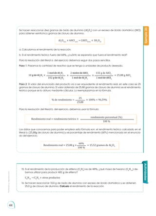 Prohibida
su
reproducción
44
Se hacen reaccionar diez gramos de óxido de aluminio (Al2
O3
) con un exceso de ácido clorhídrico (HCl)
para obtener veinticinco gramos de cloruro de aluminio.
a. Calculamos el rendimiento de la reacción.
b. Si el rendimiento teórico fuera del 60%, ¿cuánto se esperaría que fuera el rendimiento real?
Para la resolución del literal a. del ejercicio debemos seguir dos pasos sencillos.
Paso 1: Pasamos la cantidad de reactivo que se tenga a unidades de producto deseado.
% de rendimiento = × 100% = 96,59%
25
25,88
Rendimiento real = rendimiento teórico ×
rendimiento porcentual (%)
100 %
Rendimiento real = 25,88 g × = 15,52 gramos de Al2
Cl3
60%
100 % Ejemplo
23
Para la resolución del literal b. del ejercicio, debemos usar la fórmula:
Los datos que conocemos para poder emplear esta fórmula son: el rendimiento teórico calculado en el
literal a. (25,88g de cloruro de aluminio) y el porcentaje de rendimiento (60%) mencionado en el enuncia-
do del ejercicio.
Paso 2: El valor del enunciado del producto va a ser equivalente al rendimiento real, en este caso es 25
gramos de cloruro de aluminio. El valor obtenido de 25,88 gramos de cloruro de aluminio es el rendimiento
teórico porque se lo obtuvo mediante cálculos. Lo reemplazamos en la fórmula.
Al2
O3(s)
+ 6HCl(ac)
→ 2AlCl3(ac)
+ 3H2
O(l)
10 g de Al2
O3
× × × = 25,88 g AlCl3
1 mol de Al2
O3
2 moles de AlCl3
132 g de AlCl3
102 g de Al2
O3
1 mol de Al2
O3
1 mol de AlCl3
Actividades
15.	Si el rendimiento de la producción de etileno (C2
H4
) es de 40%, ¿qué masa de hexano (C6
H14
) de-
bemos utilizar para producir 481 g de etileno?
C6
H14
→ C2
H4
+ otros productos
16.	Se hacen reaccionar 10,0 g de óxido de aluminio con exceso de ácido clorhídrico y se obtienen
25,0 g de cloruro de aluminio. Calcula el rendimiento de la reacción.
 