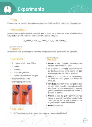 45
La producción de dióxido de carbono, CO2
, a partir de la reacción entre ácido acético,
CH3
COOH, y bicarbonato de sodio, NaHCO3
, está dada por:
Producción de dióxido de carbono a partir de ácido acético y bicarbonato de sodio.
Reconocer cuál es el reactivo limitante en la producción del dióxido de carbono.
•	 2 botellas plásticas de 500 mL
•	 2 globos
•	 1 embudo
•	 2 cucharas grandes
•	 1 botella pequeña con vinagre
•	 bicarbonato de sodio
•	 marcador permanente
Experimento
Prohibida
su
reproducción
•	 ¿Cuál es el reactivo limitante en cada uno de los envases plásticos?
Tema:
INVESTIGAMOS:
Objetivo:
Materiales: Procesos:
CUESTIONES:
CH3
COOH(l)
+NaHCO3(s)
→ CO2(g)
+ H2
O(l)
+ CH3
COONa(ac)
1.	 Emplea el marcador para rotular las bote-
llas con los nombres «1» y «2».
2.	 En la botella «1», coloca tres cucharadas
de ácido acético y en la botella «2» pon
seis cucharadas del mismo reactivo.
3.	 Coloca una cucharada de bicarbonato
de sodio en cada globo, con ayuda del
embudo.
4.	 Introduce el contenido de los globos den-
tro de cada botella, cuidadosamente.
Asegúrate de que no existen fugas en los
globos y que estos estén bien ajustados al
pico de la botella.
5.	 Mantén el pico del globo con firmeza has-
ta que la reacción haya terminado. Pode-
mos observar esto el momento en el que
el globo haya dejado de inflarse.
6.	 Anota los cambios.
 