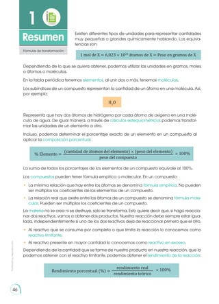 Prohibida
su
reproducción
1
Resumen
Fórmulas de transformación
Existen diferentes tipos de unidades para representar cantidades
muy pequeñas o grandes químicamente hablando. Las equiva-
lencias son:
Representa que hay dos átomos de hidrógeno por cada átomo de oxígeno en una molé-
cula de agua. De igual manera, a través de cálculos estequiométricos podemos transfor-
mar las unidades de un elemento a otro.
Incluso, podemos determinar el porcentaje exacto de un elemento en un compuesto al
aplicar la composición porcentual:
La suma de todos los porcentajes de los elementos de un compuesto equivale al 100%.
Los compuestos pueden tener fórmula empírica o molecular. En un compuesto:
•	 La mínima relación que hay entre los átomos se denomina fórmula empírica. No pueden
ser múltiplos los coeficientes de los elementos de un compuesto.
•	 La relación real que existe entre los átomos de un compuesto se denomina fórmula mole-
cular. Pueden ser múltiplos los coeficientes de un compuesto.
La materia no se crea ni se destruye, solo se transforma. Esto quiere decir que, si hago reaccio-
nar dos reactivos, vamos a obtener dos productos. Nuestra reacción debe siempre estar igua-
lada, independientemente si uno de los dos reactivos deja de reaccionar primero que el otro.
•	 Al reactivo que se consume por completo o que limita la reacción lo conocemos como
reactivo limitante.
•	 Al reactivo presente en mayor cantidad lo conocemos como reactivo en exceso.
Dependiendo de la cantidad que se forme de nuestro producto en nuestra reacción, que lo
podemos obtener con el reactivo limitante, podemos obtener el rendimiento de la reacción:
1 mol de X = 6,023 × 1023
átomos de X = Peso en gramos de X
Dependiendo de lo que se quiera obtener, podemos utilizar las unidades en gramos, moles
o átomos o moléculas.
En la tabla periódica tenemos elementos, al unir dos o más, tenemos moléculas.
Los subíndices de un compuesto representan la cantidad de un átomo en una molécula. Así,
por ejemplo:
H2
O
% Elemento = × 100%
(cantidad de átomos del elemento) × (peso del elemento)
peso del compuesto
Rendimiento porcentual (%) = × 100%
rendimiento real
rendimiento teórico
46
 