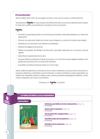 La tabla periódica y sus propiedades
0
unidad
temática
Contenidos
Química 2BGU ahora mismo es una página en blanco que, como tú, posee un infinito potencial.
Te presentamos Ingenios, el nuevo proyecto de Editorial Don Bosco que hemos diseñado para impulsar
lo mejor de ti y que te acompañará en tu recorrido por el conocimiento.
Ingenios:
• 	 Fomenta un aprendizaje práctico y funcional que te ayudará a desarrollar destrezas con criterios de
desempeño.
• 	 Propone una educación abierta al mundo, que se integra en un entorno innovador y tecnológico.
• 	 Apuesta por una educación que atiende a la diversidad.
• 	 Refuerza la inteligencia emocional.
• 	 Refleja los propósitos del Ministerio de Educación que están plasmados en el currículo nacional
vigente.
• 	 Deja aflorar la expresividad de tus retos.
•	 Incorpora Edibosco Interactiva, la llave de acceso a un mundo de recursos digitales, flexibles e inte-
grados para que des forma a la educación del futuro.
•	 Es sensible a la justicia social para lograr un mundo mejor.
Química 2BGU te presenta los contenidos de forma clara e interesante. Sus secciones te involucrarán en
proyectos, reflexiones y actividades que te incentivarán a construir y fortalecer tu propio aprendizaje. Las
ilustraciones, fotografías, enlaces a páginas web y demás propuestas pedagógicas facilitarán y clarifi-
carán la adquisición de nuevos conocimientos.
Construye con Ingenios tus sueños.
Presentación
Actividades
Sistema periódico de los elementos (pág. 11)
•
Actividades
Iones más comunes (pág. 12)
•
Actividades
Formación de compuestos (pág. 13)
•
Actividades
Actividades
Clasificación de la materia (pág. 14)
Estados de la materia (pág. 15)
•
•
2
Prohibida
su
reproducción
 