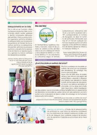 Estequiometría en la vida Día del Mol
¿Es el chocolate un sustituto del amor?
BLOG
BLOG
SOCIEDAD
SENTIDO CRÍTICO
SI YO FUERA...
Día a día el ser humano utiliza
numerosos productos tales como
champú, jabón, aceite, gasolina
y demás compuestos derivados
del petróleo. Para su producción,
los ingenieros químicos emplean
la estequiometría, por la precisión
requerida en el manejo de los re-
activos químicos. La estequiome-
tría permite optimizar los procesos
químicos y de esta forma aprove-
char al máximo un reactivo quími-
co y generar la menor cantidad
de desperdicios posibles.
Gómez, Freddy. (2012. 9). Estequiome-
tría en la vida. Más allá del conoci-
miento. Extraído el 26 de
agosto de 2015 desde la página
http://goo.gl/OgFfA.y
En Norteamérica, Sudáfrica, Aus-
tralia y Canadá, cada 23 de oc-
tubre se celebra el Día del Mol;
esta no es una celebración oficial
y dura desde las 06h02 a. m. has-
ta las 06h02 p. m. Si a esa fecha
la colocamos según el formato
Muchos consideran al chocolate un
sustituto del amor por sus propieda-
des afrodisíacas. Sin embargo, hay
mucho que puntualizar.
Hace más de 2000 años, el pueblo
olmeca, que vivía en una región del
actual México, aprendió a elaborar
una bebida que alteraba la mente
a partir de las bayas de una planta:
el cacao. Los aztecas asociaban el
chocolate, con su diosa de la fertili-
dad. Hace poco, varios investigado-
res descubrieron que el chocolate contiene feniletilamina; en experimentos
de laboratorio, los animales se vuelven locos con esta sustancia y se com-
portan como si estuvieran en pleno cortejo. Sin embargo, en los humanos
parece surtir menos efecto.
(2009.04.05).¿Es el chocolate un sustituto del amor?
adaptación).Tras el horizonte de sucesos. Extraído el 20 de septiembre de 2015
desde la página web: http://goo.gl/hXOTia.
Ingeniero en alimentos, a través de la estequiometría,
me enfocaría en que todos los alimentos cumplieran
con los parámetros de calidad, realizando análisis con
el fin de asegurar que cualquier cadena de produc-
ción de alimentos o bebidas se encontrara de la mejor
manera.
norteamericano obtenemos 6.02
10 23, y da como resultado 6,02 x
1023
, correspondiente al número
de Avogadro, es decir el núme-
ro de partículas individuales que
hay en un mol de cualquier sus-
tancia o especie química. En otras
regiones, el Día del Mol se celebra
el 6 de febrero desde las 10h23 a.
m. hasta las 10h23 p. m.
Pardo, Rafael. (2009.10.23). Día del mol.
Heavy metal. Extraído el 26 de agosto
de 2015 desde http://goo.gl/ttbe7x.
http://goo.gl/tZbqQp
http://goo.gl/35X4Mx
http://goo.gl/hnIcTg
http://goo.gl/fcfjRn
ZONA
47
Prohibida
su
reproducción
 