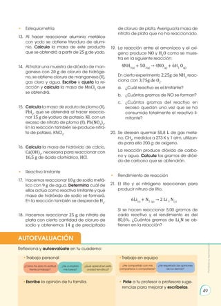 • 	 Estequiometría
13.	Al hacer reaccionar aluminio metálico
con yodo se obtiene triyoduro de alumi-
nio. Calcula la masa de este producto
que se obtendrá a partir de 25 g de yodo.
14.	 Al tratar una muestra de dióxido de man-
ganeso con 20 g de cloruro de hidróge-
no, se obtiene cloruro de manganeso (II),
gas cloro y agua. Escribe y ajusta la re-
acción y calcula la masa de MnCl2
que
se obtendrá.
15.	 Calcula la masa de yoduro de plomo (II),
PbI2
, que se obtendrá al hacer reaccio-
nar 15 g de yoduro de potasio, KI, con un
exceso de nitrato de plomo (II), Pb(NO3
)2
.
En la reacción también se produce nitra-
to de potasio, KNO3
.
16.	 Calcula la masa de hidróxido de calcio,
Ca(OH)2
, necesaria para reaccionar con
16,5 g de ácido clorhídrico, HCl.
• 	 Reactivo limitante
17.	 Hacemos reaccionar 10 g de sodio metá-
lico con 9 g de agua. Determina cuál de
ellos actúa como reactivo limitante y qué
masa de hidróxido de sodio se formará.
En la reacción también se desprende H2
.
18.	 Hacemos reaccionar 25 g de nitrato de
plata con cierta cantidad de cloruro de
sodio y obtenemos 14 g de precipitado
de cloruro de plata. Averigua la masa de
nitrato de plata que no ha reaccionado.
19.	La reacción entre el amoníaco y el oxí-
geno produce NO y H2
O como se mues-
tra en la siguiente reacción:
4NH3(g)
+ 5O2(g)
→ 4NO(g)
+ 6H2
O(g)
	 En cierto experimento 2,25g de NH3
reac-
ciona con 3,75g de O2
.
a.	 ¿Cuál reactivo es el limitante?
b.	 ¿Cuántos gramos de NO se forman?
c.	 ¿Cuántos gramos del reactivo en
exceso quedan una vez que se ha
consumido totalmente el reactivo li-
mitante?
20.	Se desean quemar 55,8 L de gas meta-
no, CH4
, medidos a 273 K y 1 atm, utilizan-
do para ello 200 g de oxígeno.
	 La reacción produce dióxido de carbo-
no y agua. Calcula los gramos de dióxi-
do de carbono que se obtendrán.
• 	 Rendimiento de reacción
21.	El litio y el nitrógeno reaccionan para
producir nitruro de litio.
6Li(s)
+ N2 (g)
→ 2 Li 3
N(s)
	 Si se hacen reaccionar 5,00 gramos de
cada reactivo y el rendimiento es del
80,5%. ¿Cuántos gramos de Li3
N se ob-
tienen en la reacción?
Prohibida
su
reproducción
49
•	
Escribe la opinión de tu familia. • Pide a tu profesor o profesora suge-
rencias para mejorar y escríbelas.
•	
Trabajo personal
Reflexiona y autoevalúate en tu cuaderno:
•Trabajo en equipo
¿Cómo ha sido mi actitud
frente al trabajo?
¿He cumplido
mis tareas?
¿He respetado las opiniones
de los demás?
¿Qué aprendí en esta
unidad temática?
AUTOEVALUACIÓN
¿He compartido con mis
compañeros o compañeras?
 