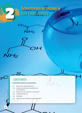 Prohibida
su
reproducción
50
50
2
Prohibida
su
reproducción
2.	 Soluciones acuosas y sus reacciones
2.1.	 Reacciones de precipitación
	 2.2.	 Número de oxidación de elementos
	 y compuestos
	 2.3.	 Reacciones de oxidación y reducción
	 2.4.	 Celdas galvánicas
	2.5.	Electrólisis
	 2.6	 Aplicaciones industriales de la electrólisis
http://goo.gl/clWYvI
CONTENIDOS:
 