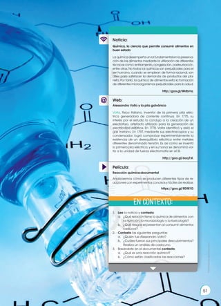 Prohibida
su
reproducción
51
Web:
Noticia:
Película:
Química, la ciencia que permite consumir alimentos en
buen estado
Laquímicadesempeñaunrolfundamentalenlapreserva-
ción de los alimentos mediante la utilización de diferentes
técnicas como: enfriamiento, congelación, pasteurización,
entre otras. No todos los químicos son perjudiciales para el
ser humano, cuando se emplean de forma racional, son
útiles para satisfacer la demanda de productos del pla-
neta. Por tanto, la química de alimentos evita la formación
de diferentes microorganismos perjudiciales para la salud.
http://goo.gl/SRdbmz.
1.	 Lee la noticia y contesta:
a.	 ¿Qué relación tiene la química de alimentos con
la nutrición, la microbiología y la toxicología?
b.	 ¿Qué riesgos se presentan al consumir alimentos
caducos?
2.	 Contesta las siguientes preguntas:
a.	 ¿Quién fue Alessandro Volta?
b.	 ¿Cuáles fueron sus principales descubrimientos?
Realiza un análisis de cada uno.
3.	 Basándote en el documental contesta:
a.	 ¿Qué es una reacción química?
b.	 ¿Cómo están clasificadas las reacciones?
Alessandro Volta y la pila galvánica
Volta, físico italiano, inventor de la primera pila eléc-
trica generadora de corriente continua. En 1775, su
interés por el estudio lo condujo a la creación de un
electróforo, artefacto utilizado para la generación de
electricidad estática. En 1778, Volta identificó y aisló el
gas metano. En 1797, mediante sus electroscopios y su
condensador, logró comprobar experimentalmente la
existencia de un desequilibrio eléctrico entre metales
diferentes denominado tensión. Es así como se inventó
la primera pila eléctrica, y en su honor se denominó vol-
tio a la unidad de fuerza electromotriz en el SI.
http://goo.gl/6aq73I.
Reacción química-documental
Analizaremos cómo se producen diferentes tipos de re-
acciones con experimentos concisos y fáciles de realizar.
https://goo.gl/RDf81G
En contexto:
Prohibida
su
reproducción
51
 