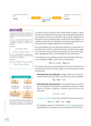 Prohibida
su
reproducción
60
La denominación general reacciones redox incluye un gran
número de transformaciones químicas de especial importan-
cia práctica, como la combustión de muchas sustancias, la
oxidación de los metales al aire, la obtención de metales y no
metales a partir de sus minerales, los procesos electrolíticos, la
producción de energía eléctrica en las pilas, etc.
En la actualidad, los conceptos de oxidación y reducción no
se limitan al aumento o disminución del contenido de oxíge-
no, más bien incluye todos los procesos en que tiene lugar,
real o aparentemente, una transferencia de electrones.
Consideremos, por ejemplo, la reacción de síntesis del fluoru-
ro de magnesio, MgF2
, a partir de sus elementos:
Mg (s) + F2
(g) → MgF2
(s)
El producto formado es el resultado final de la transferencia
de electrones que ha tenido lugar en dos semirreacciones
simultáneas:
• 	Semirreacción de oxidación: El Mg cede sus dos electro-
nes de valencia. Por lo tanto, decimos que se ha oxidado:
Mg → Mg2+
+ 2 e-
• 	Semirreacción de reducción: A los dos electrones cedidos
por el magnesio los reciben los dos átomos de flúor. Cada
átomo F recibe un electrón. Decimos que el flúor se ha
reducido.
F2
+ 2 e−
→ 2 F−
• 	La reacción global es la suma de las dos semirreacciones:
Mg + F2
→ Mg2+
+ 2F-
→ MgF2
•	 El magnesio recibe el nombre de reductor porque, al ce-
der electrones y oxidarse, provoca la reducción del flúor.
Transferencia de 2 e−
Mg
(reductor)
Mg2+
(forma oxidada
del reductor)
2 F-
(forma
reducida
del oxidante)
Semirreacción
de oxidación
F2
(oxidante)
Semirreacción
de reducción
El número de electrones cedidos por
el reductor es igual al número de
electrones recibidos por el oxidante.
+
+
Tradicionalmente, los términos oxidación y
reducción se han utilizado de forma muy
limitada para describir los siguientes pro-
cesos:
Oxidación es la reacción en que un ele-
mento se combina con el oxígeno, o un
compuesto aumenta su contenido en
oxígeno.
Ejemplos:
C (s) + O2
(g) → CO2
(g)
2 FeO (s) + O2
(g) → Fe2
O3
(s)
Reducción es la reacción en que un com-
puesto pierde oxígeno, o un elemento se
combina con el hidrógeno.
Ejemplos:
Fe2
O3
(s) + 3 CO (g) → 2 Fe (s) + 3 CO2
(g)
2 Na (s) + H2
(g) → 2 NaH (s)
y también:
E
N
G
R
UPO
Y
T
A
M
B
IÉN
T
I
C
S
R
E
C
O
R
T
A
BLES
C
A
L
C
U
L
A
DORA
Aumenta el número de oxida-
ción.
Se oxida.
Disminuye el número de oxi-
dación.
Se reduce.
Cesión de elec-
trones
reductor oxidante
 