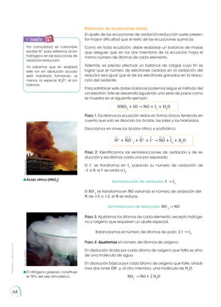 Prohibida
su
reproducción
64
Balanceo de ecuaciones redox
El ajuste de las ecuaciones de oxidación-reducción suele presen-
tar mayor dificultad que el resto de las ecuaciones químicas.
Como en toda ecuación, debe realizarse un balance de masas
que asegure que en los dos miembros de la ecuación haya el
mismo número de átomos de cada elemento.
Además, es preciso efectuar un balance de cargas cuyo fin es
lograr que el número de electrones cedidos en la oxidación del
reductor sea igual que el de los electrones ganados en la reduc-
ción del oxidante.
Para satisfacer este doble balance podemos seguir el método del
ion-electrón. Este se desarrolla siguiendo una serie de pasos como
se muestra en el siguiente ejemplo:
HNO3
+ HI → NO + I2
+ H2
O
Por comodidad, es costumbre
escribir H+
para referirnos al ion
hidrógeno en las reacciones de
oxidación-reducción.
Ya sabemos que en realidad
este ion en disolución acuosa
está hidratado formando, al
menos, la especie H3
O+
, el ion
hidronio.
Ácido nítrico (HNO3
)
El nitrógeno gaseoso constituye
el 78% del aire atmosférico.
y también:
E
N
G
R
UPO
Y
T
A
M
B
IÉN
T
I
C
S
R
E
C
O
R
T
A
BLES
C
A
L
C
U
L
A
DORA
Paso 2: Identificamos las semirreacciones de oxidación y de re-
ducción y escribimos cada una por separado.
El I−
se transforma en I2
pasando su número de oxidación de
-1 a 0, el I-
se oxida a I2
.
Semirreacción de oxidación: I-
→ I2
El NO-
3
se transforma en NO variando el número de oxidación del
N de +5 a +2, el N se reduce.
Semirreacción de reducción: NO-
3
→ NO
Paso 3: Ajustamos los átomos de cada elemento, excepto hidróge-
no y oxígeno que requieren un ajuste especial.
Balanceamos el número de átomos de yodo: 2 I-
→ I2
.
Paso 4: Ajustamos el número de átomos de oxígeno.
En disolución ácida por cada átomo de oxígeno que falta se aña-
de una molécula de agua.
En disolución básica por cada átomo de oxígeno que falte, añadi-
mos dos iones OH-
y, al otro miembro, una molécula de H2
O.
NO3
-
→ NO+ 2 H2
O
Paso 1: Escribimos la ecuación redox en forma iónica, teniendo en
cuenta que solo se disocian los ácidos, las sales y los hidróxidos.
Disociamos en iones los ácidos nítrico y yodhídrico:
H+
+ NO−
3
+ H+
+ I−
→ NO + I2
+ H2
O
http://goo.gl/eJinjv
http://goo.gl/S2Sa7V
+1 +1 -1 +2 -2 0
-2
+5
 