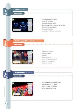 Prohibida
su
reproducción
Contenidos
Contenidos
Contenidos
Gases (114 - 141)
Cinética y equilibrio químico (142 - 171)
Ácidos y bases (172 - 203)
4
unidad
temática
5
unidad
temática
6
unidad
temática
•	 Propiedades de los gases
•	 Leyes de los gases
•	 Ecuación del gas ideal
•	 Densidad y masa molecular de un gas
•	 Estequiometría de gases
•	 Presiones parciales
•	 Velocidad molecular promedio
•	 Rapidez de reacción
•	 Ley de la rapidez
•	 Catálisis
•	 Equilibrio químico
•	 La constante de equilibrio Kp
•	 Equilibrios heterogéneos
•	 Equilibrios múltiples
•	 Propiedades de ácidos y bases
•	 Teorías de ácidos y bases
•	 Valoraciones ácido-base
•	 Indicadores ácido-base
4
 