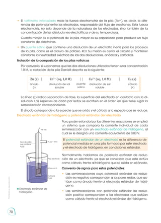 Prohibida
su
reproducción
70
•	 El voltímetro intercalado mide la fuerza electromotriz de la pila (fem), es decir, la dife-
rencia de potencial entre los electrodos, responsable del flujo de electrones. Esta fuerza
electromotriz, no solo depende de la naturaleza de los electrodos, sino también de la
concentración de las disoluciones electrolíticas y de su temperatura.
	 Cuanto mayor es el potencial de la pila, mayor es su capacidad para producir un flujo
constante de electrones.
•	 Un puente salino que contiene una disolución de un electrolito inerte para los procesos
de la pila, como es el cloruro de potasio, KCl. Su misión es cerrar el circuito y mantener
constante la neutralidad eléctrica de las dos disoluciones, anódica y catódica.
Notación de la composición de las pilas voltaicas
Por convenio, si suponemos que las dos disoluciones utilizadas tienen una concentración
1,0 M, la notación de la pila Daniell descrita es la siguiente:
Zn (s)	 ⎹	 Zn2+
(aq, 1,0 M)	 ⎹⎹	 Cu2+
(aq, 1,0 M)	 ⎹	 Cu (s)
ánodo
(-)
disolución de sal
soluble
disolución de sal
soluble
cátodo
(+)
puente
salino
La línea (|) indica separación de fase, la superficie del electrodo en contacto con la di-
solución. Las especies de cada par redox se escriben en el orden en que tiene lugar la
semirreacción correspondiente.
El ánodo corresponde a la especie que se oxida y el cátodo a la especie que se reduce.
Electrodo estándar de hidrógeno y potencial estándar del electrodo
	Electrodo estándar de
	hidrógeno
Pt. hilo
H2
(g. 1 bar)
Pt(s) electrodo
H+
(aq. a=1)
burbujas
H2
(g)
tubo de vidrio
que contiene
H2
(g)
Para poder estandarizar las diferentes reacciones se empleó
un sistema que compara la corriente individual de cada
semirreacción con un electrodo estándar de hidrógeno, al
cual se le designó una corriente equivalente de 0,00 V.
Normalmente, hablamos de potencial estándar de reduc-
ción de un electrodo, ya que se considera que este actúa
como cátodo, frente al hidrógeno que se oxida en el ánodo.
Convenio de signos para estos potenciales:
• 	Las semirreacciones cuyo potencial estándar de reduc-
ción es negativo corresponden a los pares redox, que ac-
túan como ánodo frente al electrodo estándar de hidró-
geno.
• 	Las semirreacciones con potencial estándar de reduc-
ción positivo corresponden a los electrodos que actúan
como cátodo frente al electrodo estándar de hidrógeno.
El potencial estándar de un electrodo es la diferencia de
potencial medida en una pila formada por este electrodo
y el electrodo de hidrógeno, en condiciones estándar.
 