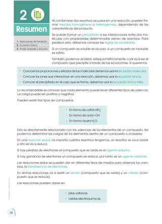 Prohibida
su
reproducción
78
2
Resumen
1.	 Reacciones de transición
2.	 Ecuación iónica
3.	 Poder oxidante y reductor
Al combinarse dos reactivos acuosos en una reacción, pueden for-
mar mezclas homogéneas o heterogéneas, dependiendo de las
características del producto.
Se puede formar un precipitado si las interacciones entre dos mo-
léculas con propiedades determinadas vienen de reactivos. Para
predecir esto, debemos conocer las reglas de solubilidad.
Si un compuesto es soluble es acuoso, si un compuesto es insoluble
es sólido.
También, podemos analizar, estequiométricamente, cuál va a ser el
compuesto que precipite a través de las ecuaciones. Si queremos:
Esto es directamente relacionado con las valencias de los elementos de un compuesto. Así
podemos determinar las cargas de los elementos dentro de un compuesto o viceversa.
En una reacción redox, no importa cuántos reactivos tengamos, un reactivo se va a oxidar
y otro se va a reducir.
Si hay pérdida de electrones el compuesto que se oxida es el agente reductor.
Si hay ganancia de electrones un compuesto se reduce, por tanto, es un agente oxidante.
Las reacciones redox se pueden dar en diferentes tipos de medios para observar los cam-
bios, la transferencia de electrones.
En dichas reacciones va a existir un ánodo (compuesto que se oxida) y un cátodo (com-
puesto que se reduce).
Las reacciones pueden darse en:
Lo recomendable es conocer que cada elemento puede tener diferentes tipos de valencia.
La carga puede ser positiva o negativa.
Pueden existir tres tipos de compuestos:
•	 Conocer las proporciones y estados de las moléculas debemos usar la ecuación molecular.
•	 Conocer los iones que interactúan en una reacción, debemos usar la ecuación iónica.
•	 Conocer el precipitado en el caso que se forme, debemos usar la ecuación iónica neta.
•	 pilas voltaicas.
•	 celdas electroquímicas.
•	 En forma de catión NH4
+
•	 En forma de anión OH-
•	 En forma neutra H2
O
 