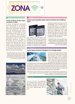 79
ZONA
Como el silicio, el litio mere-
ce tener su valle
Todo lo que necesitas saber sobre la batería de tu teléfono
móvil
Toyota quiere producir hidrógeno con energía eólica
NOTICIA SOCIEDAD
SENTIDO CRÍTICO
SI YO FUERA...
El silicio, el segundo elemento
más abundante en el planeta
Tierra, se emplea en la actuali-
dad para desarrollar diferentes
tipos de dispositivos que revo-
lucionan la tecnología: chips,
transistores, entre otros. Por otro
lado, el litio, un metal alcalino
poco abundante pero de igual
importancia que el silicio, ha
permitido disminuir el peso y
el tamaño de los celulares. La
fuente principal de litio se en-
cuentra en Sudamérica entre
Chile, Argentina y Bolivia, de los
cuales el salar boliviano de Uyu-
ni contiene más del 80% de la
reserva de litio del planeta.
González, Alcides. (sf.). Como el silicio,
el litio también merece tener su valle
(adaptación). Batanga. Extraído el 20
de septiembre de 2015 desde la pági-
na web: http://goo.gl/eX2X51.
Las baterías son conocidas como
milagros producidos por la ingenie-
ría química, ya que permiten a los
celulares funcionar por largas horas
empleando grandes cantidades de
energía. La mayoría de celulares
Ingeniero eléctrico, me enfocaría
en investigar pilas voltaicas para
llevarlo a escala industrial, para
así poder proveer de energía a
una zona determinada de mi
país.
emplean baterías de iones de litio
recargables, que constan de un
par de electrones y un electrolito.
El electrodo puede ser de litio, un
metal muy reactivo, es decir que
reacciona fácilmente con otros
elementos hasta con el aire. El litio
es muy utilizado en baterías pues-
to que permite almacenar mayor
energía en menor espacio.
(2013.03.27). Todo lo que necesita saber
sobre las baterías de tu dispositivo móvil.
(Adaptación). PC World. Extraído el 20
de septiembre de 2015 desde la página
web: http://goo.gl/GFykjr.
http://goo.gl/8AKkXF
http://goo.gl/JhVb0H
http://goo.gl/u0ZVcQ
http://goo.gl/SVpUxU
Uno de los grandes retos de Toyota
es crear una cadena de suministro
de hidrógeno en base a energía
eólica renovable, con un balance
neutro de carbono. De acuerdo al
IPCC, más de la mitad de emisio-
nes de gases de efecto invernade-
ro provienen de combustibles fósiles destinados a la generación de ener-
gía eléctrica y térmica, la industria y el transporte. Por tanto, el hidrógeno
puede ser una alternativa de combustible con bajo impacto ambiental y
se puede obtener como producto de la reacción de metano y vapor de
agua o también se puede extraer del agua por electrólisis.
(2015.09.18). toyota quiere producir hidrógeno con energía eólica. (adaptación).
Revista evólica y del vehículo eléctrico. Extraído el 20 de septiembre de 2015
desde la página web: http://goo.gl/UcyCpk.
Prohibida
su
reproducción
 
