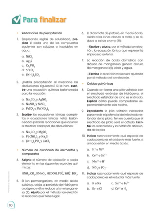 • 	 Reacciones de precipitación
1.	 Empleando reglas de solubilidad, pre-
dice si cada uno de los compuestos
siguientes son solubles o insolubles en
agua:
	a.	
NiCl2
	b.	
Ag2
S
	c.	
Cs3
PO4
	d.	
SrCO3
	e.	
(NH4
)2
SO4
2.	 ¿Habrá precipitación al mezclarse las
disoluciones siguientes? Si la hay, escri-
be una ecuación química balanceada
para la reacción:
	a.	
Na2
CO3
y AgNO3
	b.	
NaNO3
y NiSO4
	b.	
FeSO4
y Pb(NO3
)2
3.	 Escribe las ecuaciones iónicas comple-
tas y ecuaciones iónicas netas balan-
ceadas para las reacciones que ocurren
al mezclar cada par de disoluciones:
	a.	
Na2
CO3
y MgSO4
	b.	
Pb(NO3
)2
y Na2
S
	c.	
(NH4
)3
PO4
y CaCl2
• 	 Número de oxidación de elementos y
compuestos
4.	 Asigna el número de oxidación a cada
elemento en las siguientes especies quí-
micas:
	HNO3
, CO2
, KMnO4
, HCOOH, PO
3-
4 , SiO
4-
4 , BO-
2
.
5.	 El ion permanganato, en medio ácido
sulfúrico, oxida al peróxido de hidrógeno
a oxígeno y él se reduce a ion mangane-
so (II). Ajusta por el método ion-electrón
la reacción que tiene lugar.
6.	 El dicromato de potasio, en medio ácido,
oxida a los iones cloruro a cloro, y se re-
duce a sal de cromo (III):
	—Escribe y ajusta, por el método ion-elec-
trón, la ecuación iónica que representa
el proceso anterior.
7.	 La reacción de ácido clorhídrico con
dióxido de manganeso genera cloruro
de manganeso (II), cloro y agua.
	—Escribe la reacción molecular ajustada
por el método del ion-electrón.
• 	 Celdas galvánicas
8.	 Cuando se forma una pila voltaica con
el electrodo estándar de hidrógeno, el
electrodo estándar de cinc es el ánodo.
Explica cómo puede comprobarse ex-
perimentalmente este hecho.
9.	 Representa la pila voltaica necesaria
para medir el potencial del electrodo es-
tándar de la plata. Ten en cuenta que el
electrodo de plata será el cátodo. Escri-
be las reacciones y la notación abrevia-
da de la pila.
10.	 Indica razonadamente qué especie de
cada pareja es el oxidante más fuerte, si
ambos están en medio ácido:
a.	 H+
o Ni2+
b.	 Ce4+
o Sn4+
c.	 Mn2+
o H+
d.	 NO-
3
o SO4
2-
11.	 Indica razonadamente qué especie de
cada pareja es el reductor más fuerte:
a.	 K o Na	 c.	Sn2+
o Fe2+
b.	 Br-
o Cl-
	 d.	Ce3+
o H2
Para finalizar
80
80
Prohibida
su
reproducción
 