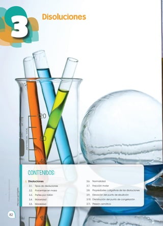 Prohibida
su
reproducción
82
82
3
Prohibida
su
reproducción
3.	 Disoluciones
	 3.1.	 Tipos de disoluciones
	 3.2.	 Porcentaje en masa	
	 3.3.	 Partes por millón
	 3.4.	Molaridad
	 3.5.	Molalidad
	 3.6.	Normalidad
	 3.7.	 Fracción molar
	 3.8.	 Propiedades coligativas de las disoluciones
	 3.9.	 Elevación del punto de ebullición
	 3.10.	 Disminución del punto de congelación
	 3.11.	 Presión osmótica
http://goo.gl/O2gkWo
CONTENIDOS:
 