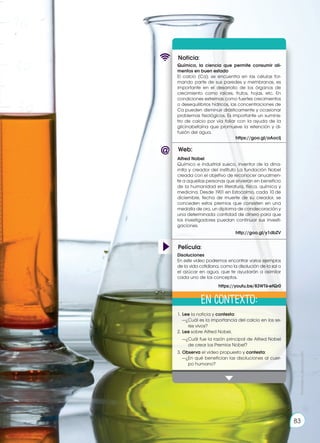 Prohibida
su
reproducción
83
Web:
Noticia:
Película:
Química, la ciencia que permite consumir ali-
mentos en buen estado
El calcio (Ca), se encuentra en las células for-
mando parte de sus paredes y membranas, es
importante en el desarrollo de los órganos de
crecimiento como raíces, frutos, hojas, etc. En
condiciones extremas como fuertes crecimientos
o desequilibrios hídricos, las concentraciones de
Ca pueden disminuir drásticamente y ocasionar
problemas fisiológicos. Es importante un suminis-
tro de calcio por vía foliar con la ayuda de la
glicinabetaína que promueve la retención y di-
fusión del agua.
https://goo.gl/aAocIj
1.	Lee la noticia y contesta:
	 —¿Cuál es la importancia del calcio en los se-
res vivos?
2.	Lee sobre Alfred Nobel.
	 —¿Cuál fue la razón principal de Alfred Nobel
de crear los Premios Nobel?
3.	Observa el video propuesto y contesta:
	 —¿En qué benefician las disoluciones al cuer-
po humano?
Alfred Nobel
Químico e industrial sueco, inventor de la dina-
mita y creador del instituto La fundación Nobel
creada con el objetivo de reconocer anualmen-
te a aquellas personas que sirvieran en beneficio
de la humanidad en literatura, física, química y
medicina. Desde 1901 en Estocolmo, cada 10 de
diciembre, fecha de muerte de su creador, se
conceden estos premios que consisten en una
medalla de oro, un diploma de condecoración y
una determinada cantidad de dinero para que
los investigadores puedan continuar sus investi-
gaciones.
http://goo.gl/y1dbZV
Disoluciones
En este video podremos encontrar varios ejemplos
de la vida cotidiana, como la disolución de la sal o
el azúcar en agua, que te ayudarán a asimilar
cada uno de los conceptos.
https://youtu.be/83WT6-efQr0
En contexto: Prohibida
su
reproducción
83
 