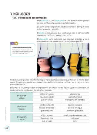 Prohibida
su
reproducción
84
Una solución o una disolución es una mezcla homogénea
de dos o más compuestos en estado líquido.
La clave para comprender las disoluciones es distinguir entre
soluto, solvente y solución.
El soluto es la sustancia que se disuelve y es el componente
que se encuentra en menor proporción.
El disolvente es la sustancia que disuelve al soluto y es el
componente que se encuentra en mayor proporción.
El soluto y el solvente pueden estar presentes en estado sólido, líquido y gaseoso. Pueden ser
una mezcla de cualquiera de estos tres estados.
3. Disoluciones
3.1.	 Unidades de concentración
Disolución
sólida
sólido en sólido aleaciones
líquido en sólido arcilla húmeda
gas en sólido hidrógeno en paladio
Disolución
líquida
sólido en líquido azúcar en agua
líquido en líquido alcohol en agua
gas en líquido bebidas gaseosas
Disolución
gaseosa
sólido en gas partículas de polvo en aire
líquido en gas aerosoles
gas en gas aire
Una disolución puede estar formada por varios solutos que se encuentran en el mismo disol-
vente. Por ejemplo, podemos disolver una cierta cantidad de azúcar y sal en agua en una
misma disolución.
Propiedades de las disoluciones
Para conocer más acerca de las di-
soluciones, pueden visitar el siguien-
te link: https://goo.gl/mgAnHl.
TIC
E
N
G
R
UPO
Y
T
A
M
B
IÉN:
T
I
C
R
E
C
O
R
T
A
BLES
C
A
L
C
U
L
A
DORA
 