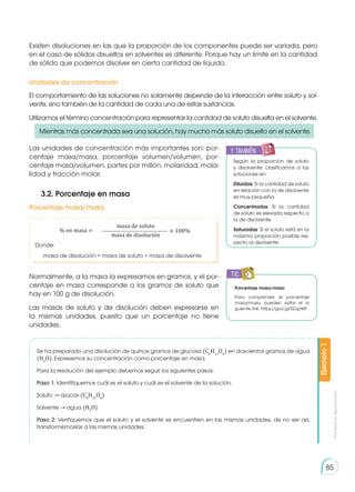 Prohibida
su
reproducción
85
Existen disoluciones en las que la proporción de los componentes puede ser variada, pero
en el caso de sólidos disueltos en solventes es diferente. Porque hay un límite en la cantidad
de sólido que podemos disolver en cierta cantidad de líquido.
El comportamiento de las soluciones no solamente depende de la interacción entre soluto y sol-
vente, sino también de la cantidad de cada una de estas sustancias.
Utilizamos el término concentración para representar la cantidad de soluto disuelta en el solvente.
Normalmente, a la masa la expresamos en gramos, y el por-
centaje en masa corresponde a los gramos de soluto que
hay en 100 g de disolución.
Las masas de soluto y de disolución deben expresarse en
la mismas unidades, puesto que un porcentaje no tiene
unidades.
Unidades de concentración
3.2. Porcentaje en masa
Porcentaje masa/masa
Donde:
masa de disolución = masa de soluto + masa de disolvente
% en masa = 100%
×
masa de soluto
masa de disolución
Se ha preparado una disolución de quince gramos de glucosa (C6
H12
O6
) en doscientos gramos de agua
(H2
O). Expresemos su concentración como porcentaje en masa.
Para la resolución del ejemplo debemos seguir los siguientes pasos:
Paso 1: Identifiquemos cuál es el soluto y cuál es el solvente de la solución.
Soluto → azúcar (C6
H12
O6
)
Solvente → agua (H2
O)
Paso 2: Verifiquemos que el soluto y el solvente se encuentren en las mismas unidades, de no ser así,
transformémoslas a las mismas unidades.
Ejemplo
1
y también:
E
N
G
R
UPO
Y
T
A
M
B
IÉN
T
I
C
S
R
E
C
O
R
T
A
BLES
C
A
L
C
U
L
A
DORA
Porcentaje masa/masa
Para comprender el porcentaje
masa/masa, pueden visitar el si-
guiente link: https://goo.gl/0ZupWF.
TIC
E
N
G
R
UPO
Y
T
A
M
B
IÉN:
T
I
C
R
E
C
O
R
T
A BLES
C
A
L
C
U
L
A
DORA
Las unidades de concentración más importantes son: por-
centaje masa/masa, porcentaje volumen/volumen, por-
centaje masa/volumen, partes por millón, molaridad, mola-
lidad y fracción molar.
Según la proporción de soluto
y disolvente, clasificamos a las
soluciones en:
Diluidas: Si la cantidad de soluto
en relación con la de disolvente
es muy pequeña.
Concentradas: Si la cantidad
de soluto es elevada respecto a
la de disolvente.
Saturadas: Si el soluto está en la
máxima proporción posible res-
pecto al disolvente.
Mientras más concentrada sea una solución, hay mucho más soluto disuelto en el solvente.
 