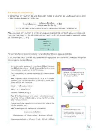 Prohibida
su
reproducción
87
Se ha preparado una solución mezclando 300 mL de agua
con 125 mL de metanol y 25 mL de etanol. Determinemos la
concentración en volumen de dicha solución.
Para la resolución del ejemplo, debemos seguir los siguientes
pasos:
Paso 1: Identifiquemos cuál es el soluto y cuál es el solvente
de la solución. Debemos recordar que el soluto puede estar
compuesto de dos sustancias.
Soluto 1 → 125 mL de metanol
Soluto 2 → 25 mL de etanol
Solvente → 300 mL de agua
Paso 2: Verifiquemos que tanto soluto y solvente se encuen-
tren en las mismas unidades, de no ser así, transformémoslas
a las mismas unidades.
En este caso todas las sustancias de la solución están en las
mismas unidades (mL).
Paso 3: Obtengamos el volumen de la disolución.
Volumen de disolución =
Volumen soluto 1 + volumen soluto 2 + volumen solvente
Volumen de disolución = 125 mL + 25 mL + 300 mL = 450 mL
El porcentaje en volumen de una disolución indica el volumen de soluto que hay en cien
unidades de volumen de disolución.
Al porcentaje en volumen lo empleamos para expresar la concentración de disolucio-
nes cuyo soluto es un líquido o un gas, es decir, sustancias que medimos en unidades
de volumen (mL, L, m3
).
Por ejemplo, la composición del aire y el grado alcohólico de algunas bebidas.
El volumen del soluto y el del disolvente deben expresarse en las mismas unidades, ya que el
porcentaje no tiene unidades. Ejemplo
3
Porcentaje volumen/volumen
donde volumen de disolución = volumen de soluto + volumen de disolvente
% en volumen = × 100
volumen de soluto
volumen de disolución
Porcentaje volumen/volumen
Puedes revisar una explicación bre-
ve y un ejemplo en el siguiente link:
https://goo.gl/dXW9iw
TIC
E
N
G
R
UPO
Y
T
A
M
B
IÉN
T
I
C
S
R
E
C
O
R
T
A
BLES
C
A
L
C
U
L
A
DORA
Equivalencias:
1000 mL = 1L
1000 L = 1m3
1 cm3
= 1mL
Densidad del agua = 1 g
mL
y también:
E
N
G
R
UPO
Y
T
A
M
B
IÉN
T
I
C
S
R
E
C
O
R
T
A
BLES
C
A
L
C
U
L
A
DORA
Se usa el metanol en la fabrica-
ción de anticongelantes, disol-
ventes y combustibles.
(metanol) CH3
OH
 