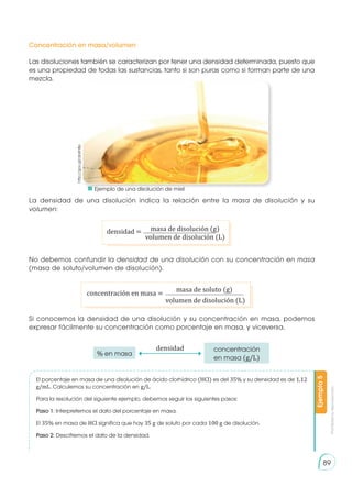 Prohibida
su
reproducción
89
Las disoluciones también se caracterizan por tener una densidad determinada, puesto que
es una propiedad de todas las sustancias, tanto si son puras como si forman parte de una
mezcla.
La densidad de una disolución indica la relación entre la masa de disolución y su
volumen:
No debemos confundir la densidad de una disolución con su concentración en masa
(masa de soluto/volumen de disolución).
Si conocemos la densidad de una disolución y su concentración en masa, podemos
expresar fácilmente su concentración como porcentaje en masa, y viceversa.
El porcentaje en masa de una disolución de ácido clorhídrico (HCl) es del 35% y su densidad es de 1,12
g/mL. Calculemos su concentración en g/L.
Para la resolución del siguiente ejemplo, debemos seguir los siguientes pasos:
Paso 1: Interpretemos el dato del porcentaje en masa.
El 35% en masa de HCl significa que hay 35 g de soluto por cada 100 g de disolución.
Paso 2: Descifremos el dato de la densidad.
Ejemplo
5
Concentración en masa/volumen
densidad = masa de disolución (g)
volumen de disolución (L)
concentración en masa =
masa de soluto (g)
volumen de disolución (L)
densidad
% en masa
concentración
en masa (g/L)
http://goo.gl/ab6h8p
	 Ejemplo de una disolución de miel
 