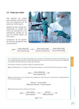 Prohibida
su
reproducción
91
Otro ejemplo de unidad
para expresar concentracio-
nes muy pequeñas son las
partes por millón (ppm).
Aplicamos esta unidad prin-
cipalmente en análisis quí-
micos de laboratorios y far-
macéuticas; lugares en los
que los análisis deben ser
minuciosos.
Cualquiera de las siguien-
tes fórmulas representa esta
concentración.
En un análisis químico de aguas residuales que se realizó una industria de cemento, encontramos que
una muestra de agua residual contenía 0,01 gramos de iones fluoruro (F
-
) en una solución de 1000 gra-
mos. Determinemos las partes por millón de la muestra.
Para resolver el ejercicio, debemos seguir los siguientes pasos.
Paso 1: Identifiquemos, con base en los datos del problema, cuál de las tres fórmulas podemos elegir.
Paso 2: Transformemos, si es necesario, las unidades de masa de soluto y de disolución correspondientes
con la fórmula elegida.
Paso 3: Reemplacemos los datos en la fórmula.
Ejemplo
7
3.3.	 Partes por millón
http://goo.gl/p7tRVm
ppm = × 106
=
=
masa soluto (g) masa soluto (mg) masa soluto (mg)
masa solución (g) volumen solución (L) masa solución (kg)
ppm = × 106
masa soluto (g)
masa solución (g)
0,01 g F-
→ masa soluto
1000 g de solución → masa solución
ppm = 10
ppm = =
× 106
× 106
masa soluto 0,01 g F-
masa solución 1000 g solución
 