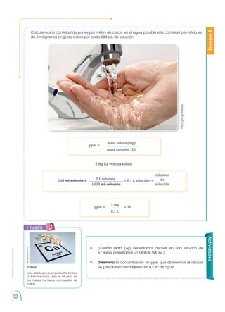 Prohibida
su
reproducción
92
Calculemos la cantidad de partes por millón de calcio en el agua potable si la cantidad permitida es
de 3 miligramos (mg) de calcio por cada 100 mL de solución.
Ejemplo
8
http://goo.gl/BdQ6Nj
8.	 ¿Cuánta plata (Ag) necesitamos disolver en una solución de
67 ppm si preparamos un total de 500 mL?
9.	 Determina la concentración en ppm que obtenemos al disolver
56 g de cloruro de magnesio en 0,5 m3
de agua.
3 mg Ca → masa soluto
ppm =
masa soluto (mg)
masa solución (L)
ppm = = 30
3 mg
0,1 L
100 mL solución × = 0,1 L solución →
1 L solución
1000 mL solución
volumen
de
solución
Actividades
Calcio
Uno de los usos es en productos lácteos
o farmacéuticos para el refuerzo de
los huesos humanos, compuestos de
calcio
http://goo.gl/y8U7YH
y también:
E
N
G
R
UPO
Y
T
A
M
B
IÉN
T
I
C
S
R
E
C
O
R
T
A
BLES
C
A
L
C
U
L
A
DORA
 