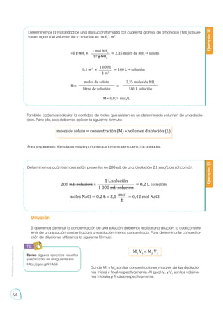Prohibida
su
reproducción
94
Determinemos la molaridad de una disolución formada por cuarenta gramos de amoníaco (NH3
) disuel-
tos en agua si el volumen de la solución es de 0,1 m3
.
Ejemplo
10
M= 0,024 mol/L
40 g NH3
× = 2,35 moles de NH3
→ soluto
1 mol NH3
17 g NH3
M= =
moles de soluto 2,35 moles de NH3
litros de solución 100 L solución
0,1 m3
× = 100 L→ solución
1 000 L
1 m3
Revisa algunos ejercicios resueltos
y explicados en el siguiente link:
https://goo.gl/P1A5iK
TIC
E
N
G
R
UPO
Y
T
A
M
B
IÉN
T
I
C
S
R
E
C
O
R
T
A
BLES
C
A
L
C
U
L
A
DORA
Determinemos cuántos moles están presentes en 200 mL de una disolución 2,1 mol/L de sal común.
Dilución
Si queremos disminuir la concentración de una solución, debemos realizar una dilución; la cual consiste
en ir de una solución concentrada a una solución menos concentrada. Para determinar la concentra-
ción de diluciones utilizamos la siguiente fórmula:
Ejemplo
11
moles NaCl = 0,2 L × 2,1 = 0,42 mol NaCl
200 mL solución × = 0,2 L solución
1 L solución
1 000 mL solución
M1
V1
= M2
V2
Donde M1
y M2
son las concentraciones molares de las disolucio-
nes inicial y final respectivamente. Al igual V1
y V2
son los volúme-
nes iniciales y finales respectivamente.
mol
L
moles de soluto = concentración (M) × volumen disolución (L)
Para emplear esta fórmula, es muy importante que tomemos en cuenta las unidades.
También podemos calcular la cantidad de moles que existen en un determinado volumen de una disolu-
ción. Para ello, solo debemos aplicar la siguiente fórmula:
 