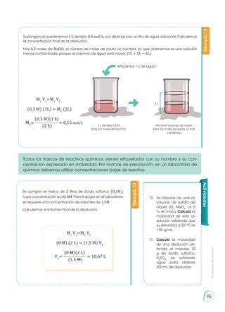 Prohibida
su
reproducción
95
Supongamos que tenemos 1 L de lejía, 0,3 mol/L, y la diluimos con un litro de agua adicional. Calculemos
la concentración final de la disolución.
Hay 0,3 moles de NaClO, el número de moles de soluto no cambia. Lo que obtenemos es una solución
menos concentrada, porque el volumen de agua será mayor (1L + 1L = 2L).
Se compra un frasco de 2 litros de ácido sulfúrico (H2
SO4
)
cuya concentración es de 8M. Para trabajar en el laboratorio
se requiere una concentración de volumen de 1,5M.
Calculemos el volumen final de la disolución.
Todos los frascos de reactivos químicos vienen etiquetados con su nombre y su con-
centración expresada en molaridad. Por normas de precaución, en un laboratorio de
química debemos utilizar concentraciones bajas de reactivo.
Ejemplo
12
Ejemplo
13
M1
V1
=M2
V2
(0,3 M) (1L) = M2
(2L)
M1
V1
=M2
V2
(8 M) (2 L) = (1,5 M) V2
V2
= = 10,67 L
(8 M)(2 L)
(1,5 M)
Añadimos 1 L de agua.
1 L de lejía 0,3 M
(hay 0,3 moles de NaClO).
Ahora el volumen es mayor,
pero los moles de soluto no han
cambiado.
2 L
10.	 Se dispone de una di-
solución de sulfato de
níquel (II), NiSO4
, al 6
% en masa. Calcula la
molaridad de esta di-
solución sabiendo que
su densidad a 25 °C es
1,06 g/mL.
11.	 Calcula la molaridad
de una disolución ob-
tenida al mezclar 12
g de ácido sulfúrico,
H2
SO4
, en suficiente
agua para obtener
300 mL de disolución.
Actividades
M2
=
(0,3 M)(1 L)
(2 L)
= 0,15 mol/L
 
