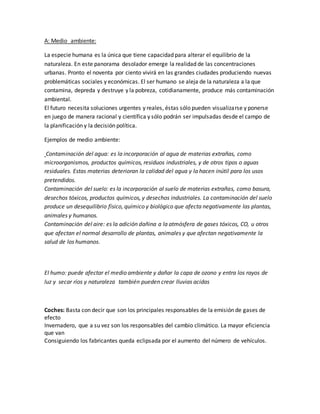 A: Medio ambiente:
La especie humana es la única que tiene capacidad para alterar el equilibrio de la
naturaleza. En este panorama desolador emerge la realidad de las concentraciones
urbanas. Pronto el noventa por ciento vivirá en las grandes ciudades produciendo nuevas
problemáticas sociales y económicas. El ser humano se aleja de la naturaleza a la que
contamina, depreda y destruye y la pobreza, cotidianamente, produce más contaminación
ambiental.
El futuro necesita soluciones urgentes y reales, éstas sólo pueden visualizarse y ponerse
en juego de manera racional y científica y sólo podrán ser impulsadas desde el campo de
la planificación y la decisión política.
Ejemplos de medio ambiente:
Contaminación del agua: es la incorporación al agua de materias extrañas, como
microorganismos, productos químicos, residuos industriales, y de otros tipos o aguas
residuales. Estas materias deterioran la calidad del agua y la hacen inútil para los usos
pretendidos.
Contaminación del suelo: es la incorporación al suelo de materias extrañas, como basura,
desechos tóxicos, productos químicos, y desechos industriales. La contaminación del suelo
produce un desequilibrio físico, químico y biológico que afecta negativamente las plantas,
animales y humanos.
Contaminación del aire: es la adición dañina a la atmósfera de gases tóxicos, CO, u otros
que afectan el normal desarrollo de plantas, animales y que afectan negativamente la
salud de los humanos.
El humo: puede afectar el medio ambiente y dañar la capa de ozono y entra los rayos de
luz y secar ríos y naturaleza también pueden crear lluvias acidas
Coches: Basta con decir que son los principales responsables de la emisión de gases de
efecto
Invernadero, que a su vez son los responsables del cambio climático. La mayor eficiencia
que van
Consiguiendo los fabricantes queda eclipsada por el aumento del número de vehículos.
 