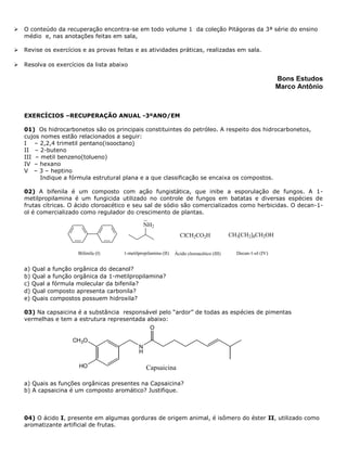  O conteúdo da recuperação encontra-se em todo volume 1 da coleção Pitágoras da 3ª série do ensino
médio e, nas anotações feitas em sala,
 Revise os exercícios e as provas feitas e as atividades práticas, realizadas em sala.
 Resolva os exercícios da lista abaixo
Bons Estudos
Marco Antônio
EXERCÍCIOS –RECUPERAÇÃO ANUAL -3ºANO/EM
01) Os hidrocarbonetos são os principais constituintes do petróleo. A respeito dos hidrocarbonetos,
cujos nomes estão relacionados a seguir:
I – 2,2,4 trimetil pentano(isooctano)
II – 2-buteno
III – metil benzeno(tolueno)
IV – hexano
V – 3 – heptino
Indique a fórmula estrutural plana e a que classificação se encaixa os compostos.
02) A bifenila é um composto com ação fungistática, que inibe a esporulação de fungos. A 1-
metilpropilamina é um fungicida utilizado no controle de fungos em batatas e diversas espécies de
frutas cítricas. O ácido cloroacético e seu sal de sódio são comercializados como herbicidas. O decan-1-
ol é comercializado como regulador do crescimento de plantas.
Bifenila (I)
NH2
1-metilpropilamina (II)
ClCH2CO2H
Ácido cloroacético (III)
CH3[CH2]8CH2OH
Decan-1-ol (IV)
a) Qual a função orgânica do decanol?
b) Qual a função orgânica da 1-metilpropilamina?
c) Qual a fórmula molecular da bifenila?
d) Qual composto apresenta carbonila?
e) Quais compostos possuem hidroxila?
03) Na capsaicina é a substância responsável pelo “ardor” de todas as espécies de pimentas
vermelhas e tem a estrutura representada abaixo:
a) Quais as funções orgânicas presentes na Capsaicina?
b) A capsaicina é um composto aromático? Justifique.
04) O ácido I, presente em algumas gorduras de origem animal, é isômero do éster II, utilizado como
aromatizante artificial de frutas.
N
H
O
CH3O
HO Capsaicina
 