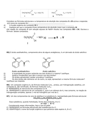 Considere as fórmulas estruturais e a temperatura de ebulição dos compostos I e II acima e responda:
a)O nome do composto I é _____________________________________
d) A função orgânica do composto II é ____________________________________
e) Explique por que o composto I tem temperatura de ebulição maior que o composto II
d)A reação do composto I com solução aquosa de NaOH resulta nos compostos III e IV. Escreva a
fórmula desses compostos.
05) O ácido acetilsalicílico, componente ativo de alguns analgésicos, é um derivado do ácido salicílico:
E) A quantidade de grupos carbonila nos dois ácidos é o mesmo? Justifique.
F) Qual(is) função(ões) que não é comum nos dois ácidos?
G) Os ácidos apresentam caráter aromático? Justifique.
H) Os dois ácidos são isômeros um do outro, ou seja, apresentam a mesma fórmula molecular?
Justifique sua resposta.
06) Um composto orgânico A, de fórmula molecular C4H6 , produz, por hidrogenação catalítica, um
composto B, não-ramificado, de fórmula molecular C4H10.
A- REPRESENTE as estruturas dos compostos A e B.
B-. REPRESENTE a estrutura de um composto C, que é um isômero de A, mas consome, na reação de
hidrogenação completa, apenas 1 mol de hidrogênio por mol de C.
07) Um dos componentes da cera de abelhas é a substância A, representada pela fórmula estrutural:
CH3(CH2)23CH2COOCH2(CH2)26CH
A
Essa substância, quando hidrolisada, forma dois produtos, B e C:
A + H2O → B + C
Considerando essas informações, faça o que se pede.
C) REPRESENTE as fórmulas estruturais das substâncias B e C.
D) IDENTIFIQUE o nome da função orgânica a que pertence cada espécie A, B e C.
 