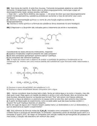 08) Seis horas da manhã. A noite fora chuvosa. Tremenda tempestade abatera-se sobre Belo
Horizonte. O despertador toca, Elaine abre os olhos preguiçosamente, resmunga e pega um
descongestionante nasal, porque acordou resfriada.
— Esse não! — grita Marco Antônio, seu esposo. — Já cansei de dizer que esse descongestionante
contém fenilpropanolamina, substância proibida por aumentar o risco de derrame! Use o soro
fisiológico!
a) Escreva a representação química e o nome de uma função orgânica existente na
fenilpropanolamina.
b) Escreva o nome químico e a fórmula da substância iônica dissolvida no soro fisiológico.
09) O Naproxen e o Ibuprofen são indicados para o tratamento da artrite e reumatismo.
Considerando-se essas estruturas moleculares, responda:
a) Qual(is) função(ões) orgânica presente em cada composto?
b) Os dois compostos apresentam isomeria óptica? Justifique.
c) Os compostos são isômeros?Justifique
10) O índice de octano tem o objetivo de avaliar a qualidade da gasolina e fundamenta-se na
comparação da mesma com uma mistura padrão das substâncias cujas fórmulas estão relacionadas a
seguir:
A) Escreva o nome oficial(IUPAC) da substância I e II.
B) Explique a baixa solubilidade desses compostos com a água.
11) – Vamos considerar duas buretas lado a lado. Numa se coloca água e na outra n-hexano, mas não
digo qual é qual. Pego agora um bastão de plástico e atrito-o com uma flanela. Abro as torneiras das
duas buretas, deixando escorrer os líquidos que formam “fios” até caírem nos frascos coletores.
Aproximo a régua de plástico e o posiciono no espaço entre os dois fios, bem próximo dos mesmos.
a) A partir da observação do experimento, como se pode saber qual das duas buretas contém n-
hexano? Por quê? Explique fazendo um desenho.
b) Se em lugar de água e de n-hexano fossem usados trans-1,2-dicloroeteno e cis-1,2-dicloroeteno, o
que se observaria ao repetir o experimento?
12) Dois isômeros de fórmula molecular C4H10O, rotulados como compostos I e II, foram submetidos
a testes físicos e químicos de identificação. O composto I apresentou ponto de ebulição igual a 83o
C e o
composto II igual a 35o
C. Ao reagir os compostos com solução violeta de permanganato de potássio em
meio ácido, a solução não descoloriu em nenhum dos casos.
 