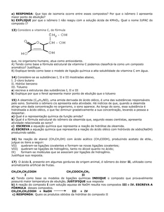 a) RESPONDA: Que tipo de isomeria ocorre entre esses compostos? Por que o isômero I apresenta
maior ponto de ebulição?
b) EXPLIQUE por que o isômero I não reagiu com a solução ácida de KMnO4. Qual o nome IUPAC do
composto I?
13) Considere a vitamina C, de fórmula
que, no organismo humano, atua como antioxidante.
A) Tendo como base a fórmula estrutural da vitamina C podemos classificá-la como um composto
aromático? Justifique.
B) Explique tendo como base o modelo de ligação química a alta solubilidade da vitamina C em água.
14) Considere-se as substâncias I, II e III mostradas abaixo,
I. 2-cloro butano
II. Hidróxi benzeno
III. Tolueno
a) escreva a estruturas das substâncias I, II e III
b) Explique por que o fenol apresenta maior ponto de ebulição que o tolueno
15) A oleamida (C18H35NO), uma amida derivada do ácido oléico, é uma das substâncias responsáveis
pelo sono. Somente o isômero cis apresenta esta atividade. Há indícios de que, quando a oleamida
atinge uma dada concentração no organismo, o sono aparece. Ao longo do sono, essa substância é
hidrolisada a ácido oléico, o que faz diminuir gradativamente a sua concentração, levando a pessoa a
despertar.
a) Qual é a representação química da função amida?
b) Qual é a fórmula estrutural do isômero da oleamida que, segundo esses cientistas, apresenta
atividade relacionada ao sono?
c) ESCREVA a equação química que representa a reação de hidrólise da oleamida.
d) ESCREVA a equação química que representa a reação do ácido oléico com hidróxido de sódio(NaOH)
produzindo sabão.
16) Na reação de etanol (CH3CH2OH) com ácido acético (CH3COOH), produzindo acetato de etila.,
julgue os itens a seguir:
VII) quebram-se ligações covalentes e formam-se novas ligações covalentes;
VIII) quebram-se ligações de hidrogênio, tanto no álcool quanto no ácido;
IX) formam-se moléculas que se associam por ligações de hidrogênio.
Justifique sua resposta.
17) O ácido I, presente em algumas gorduras de origem animal, é isômero do éster II, utilizado como
aromatizante artificial de frutas.
CH3CH2CH2COOH CH3COOCH2CH3
I II
a) Tendo como base os modelos de ligações químicas INDIQUE o composto que provavelmente
possuirá maior temperatura de ebulição. JUSTIFIQUE sua resposta
b) A reação do composto I com solução aquosa de NaOH resulta nos compostos III e IV. ESCREVA A
FÓRMULA desses compostos.
CH3CH2CH2COOH + NaOH III + IV
c) RESPONDA: Quais os produtos obtidos da hidrólise do composto II
 