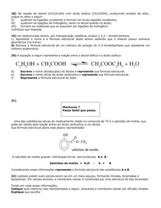 18) Na reação de etanol (CH3CH2OH) com ácido acético (CH3COOH), produzindo acetato de etila.,
julgue os itens a seguir:
X) quebram-se ligações covalentes e formam-se novas ligações covalentes;
XI) quebram-se ligações de hidrogênio, tanto no álcool quanto no ácido;
XII) formam-se moléculas que se associam por ligações de hidrogênio.
Justifique sua resposta.
19) Um determinado alceno, por hidrogenação catalítica, produz o 2,3 – dimetil pentano.
c) Apresente o nome e a fórmula estrutural deste alceno sabendo que o mesmo possui isomeria
geométrica (cis-trans).
d) Escreva a fórmula estrutural de um isômero de posição do 2-3-dimetilpentano que apresenta um
carbono quaternário.
20) A equação a seguir representa a reação entre o álcool etílico e o ácido acético:
d) Escreva o nome oficial(iupac) do álcoos e represente sua formula estrutural.
e) Escreva o nome oficial do ácido carboxílico e represente sua fórmula estrutural.
f) Represente a fórmula estrutural do éster.
21)
Machucou ?
Passa Gelol que passa.
Uma das substâncias ativas do medicamento citado no comercial de TV é o salicilato de metila, que
pode ser obtido pela reação entre um ácido carboxílico e um álcool.
Sua fórmula estrutural plana está abaixo representada:
O salicilato de metila quando hidrolizada forma dois prodiutos A e B :
Salicilato de metila + H2O → A + B
Considerando essas informações represente a formula estrutural das substâncias A e B.
22) Lipídeos podem auto estruturarem-se em um meio aquoso, formando micelas, bicamadas e
lipossomas. Em células animais, a membrana celular é constituída por uma estrutura do tipo bicamada.
Tendo em vista essas informações,
Indique qual vitamina, das representadas a seguir, atravessa a membrana celular por difusão simples.
Explique sua escolha
 