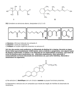 23) Considere as estruturas abaixo, designadas A, B, C e D:
a) Escreva a fórmula molecular do composto A
b) Escreva o nome do composto B
c) Indique as funções orgânicas presentes na estrutura D
24) Um dos pontos mais polêmicos na Olimpíada de Beijing foi o doping. Durante os jogos
foram feitos aproximadamente 4.600 testes, entre urinários e sanguíneos, com alguns casos
de doping confirmados. O último a ser flagrado foi um halterofilista ucraniano, cujo teste de
urina foi positivo para nandrolona, um esteróide anabolizante. Esse esteróide é
comercializado na forma decanoato de nandrolona (I), que sofre hidrólise, liberando a
nandrolona no organismo.
a) Na estrutura I, identifique com um círculo e nomeie os grupos funcionais presentes.
b) Represente a estrutura de um compostos que resulta da reação de hidrólise do decanoato de
nandrolona.
 
