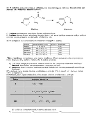 25) A histidina, um aminoácido, é utilizada pelo organismo para a síntese da histamina, por
meio de uma reação de descarboxilação.
a) Explique qual das duas substâncias é mais solúvel em água.
b) Explique, de acordo com a teoria de Bronsted-Lowry, por que a histidina apresenta caráter anfótero
em meio aquoso, enquanto seu derivado, a histamina, não.
26)Os compostos abaixo representam uma série homóloga* de alcanos:
Nome Fórmula estrutural Fórmula molecular
Etano CH3 – CH3 C2H6
Propano CH3–CH2–CH3 C3H8
Butano CH3(CH2)2CH3 C4H10
Pentano CH3(CH2)3CH3 C5H12
Hexano CH3(CH2)4CH3 C6H14
*Série Homóloga: compostos de uma mesma função que diferem exclusivamente em um número
inteiro de grupos CH2, portanto no tamanho da cadeia carbônica.
C) Qual o tipo de ligação que ocorre entre as moléculas dos compostos dessa série homóloga?
Explique a baixíssima solubilidade desses compostos em água.
D) Indique a ordem crescente da temperatura de ebulição dos compostos dessa série homóloga.
Justifique.
27)A cachaça é uma bebida alcoólica constituída por cerca de 45% de etanol, em volume, e muitos
outros componentes.
Nesta tabela, estão representados três outros alcoóis também encontrados na cachaça:
b) Escreva o nome (nomenclatura IUPAC) de cada álcool.
II) ____________________ II) _________________________ III)___________________
 
